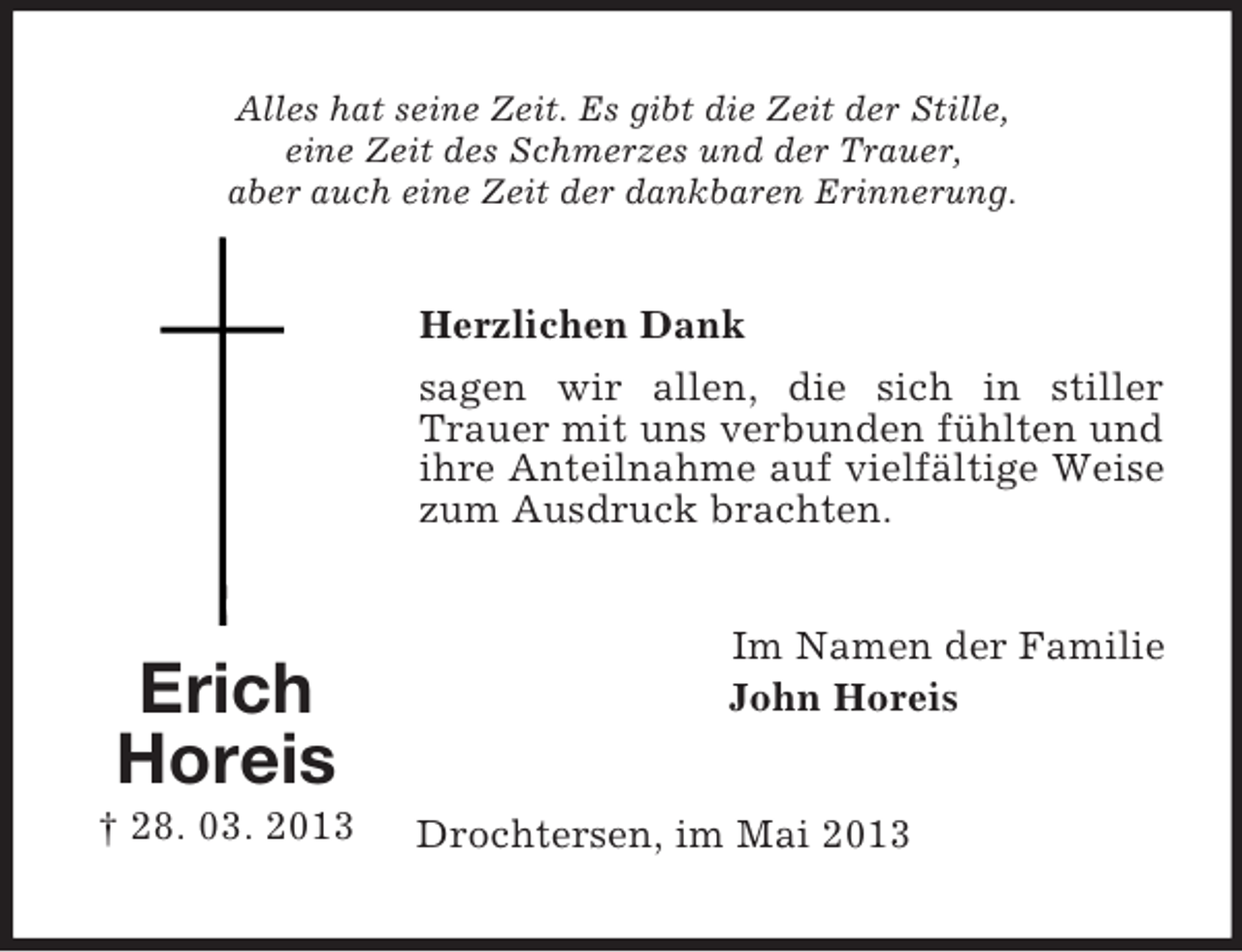 <p>Alles hat seine Zeit. Es gibt die Zeit der Stille,<br />eine Zeit des Schmerzes und der Trauer,<br />aber auch eine Zeit der dankbaren Erinnerung.</p><p>Herzlichen Dank<br />sagen wir allen, die sich in stiller<br />Trauer mit uns verbunden fühlten und<br />ihre Anteilnahme auf vielfältige Weise<br />zum Ausdruck brachten.</p><p>Erich<br />Horeis<br />† 28. 03. 2013</p><p>Im Namen der Familie<br />John Horeis</p><p>Drochtersen, im Mai 2013</p>