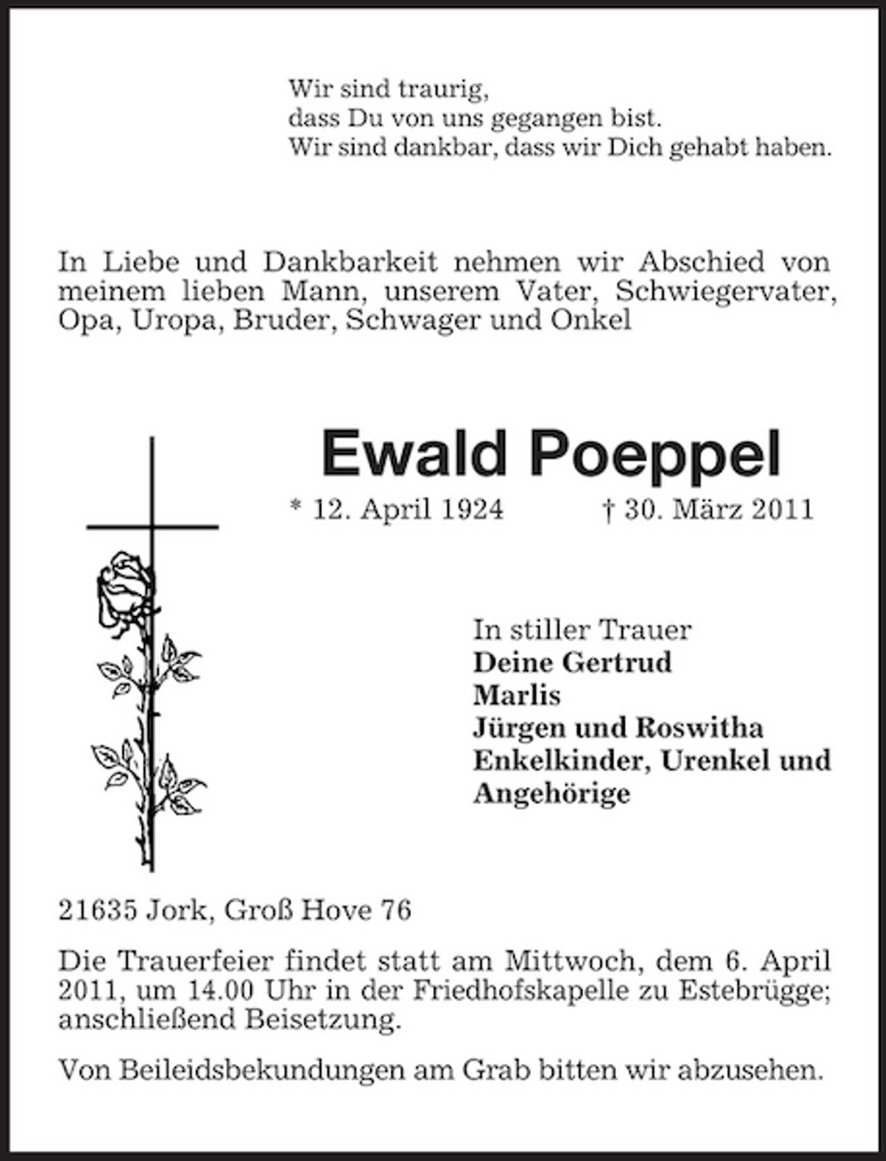 <p>Wir sind traurig, dass Du von uns gegangen bist. Wir sind dankbar, dass wir Dich gehabt haben.</p><p>In Liebe und Dankbarkeit nehmen wir Abschied von meinem lieben Mann, unserem Vater, Schwiegervater, Opa, Uropa, Bruder, Schwager und Onkel</p><p>Ewald Poeppel<br />* 12. April 1924 † 30. März 2011 In stiller Trauer Deine Gertrud Marlis Jürgen und Roswitha Enkelkinder, Urenkel und Angehörige</p><p>21635 Jork, Groß Hove 76 Die Trauerfeier findet statt am Mittwoch, dem 6. April 2011, um 14.00 Uhr in der Friedhofskapelle zu Estebrügge; anschließend Beisetzung. Von Beileidsbekundungen am Grab bitten wir abzusehen.</p>