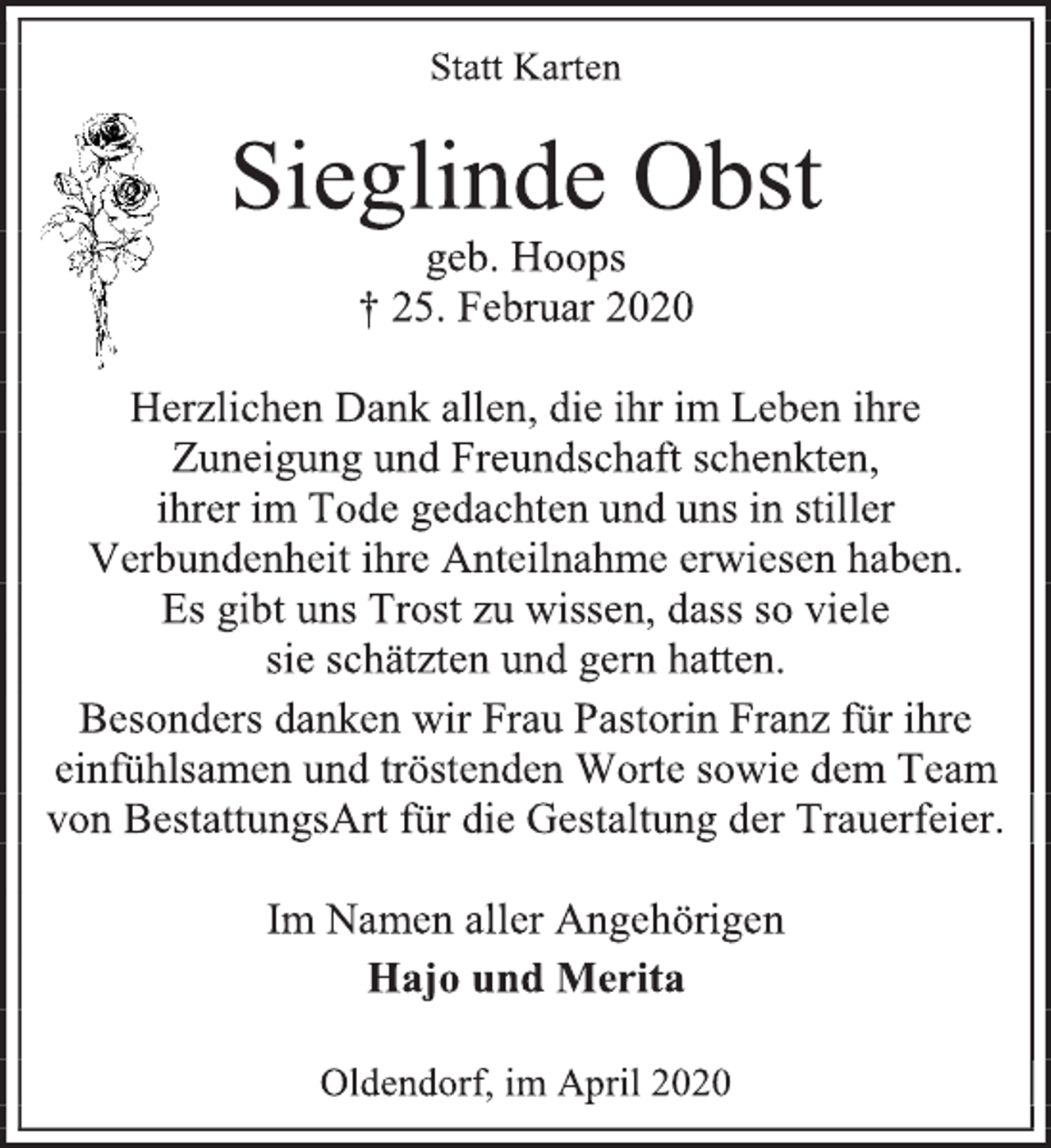<p>Statt Karten<br />Sieglinde Obst<br />geb. Hoops<br />† 25. Februar 2020<br />Herzlichen Dank allen, die ihr im Leben ihre Zuneigung und Freundschaft schenkten,<br />ihrer im Tode gedachten und uns in stiller Verbundenheit ihre Anteilnahme erwiesen haben.<br />Es gibt uns Trost zu wissen, dass so viele<br />sie schätzten und gern hatten.<br />Besonders danken wir Frau Pastorin Franz für ihre einfühlsamen und tröstenden Worte sowie dem Team von BestattungsArt für die Gestaltung der Trauerfeier.<br />Im Namen aller Angehörigen<br />Hajo und Merita<br />Oldendorf, im April 2020</p>