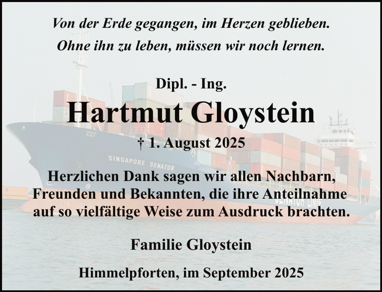 <p>Von der Erde gegangen, im Herzen geblieben.<br />Ohne ihn zu leben, müssen wir noch lernen.</p><p>Dipl. - Ing.</p><p>Hartmut Gloystein<br />† 1. August 2025<br />Herzlichen Dank sagen wir allen Nachbarn,<br />Freunden und Bekannten, die ihre Anteilnahme<br />auf so vielfältige Weise zum Ausdruck brachten.</p><p>Familie Gloystein<br />Himmelpforten, im September 2025</p>