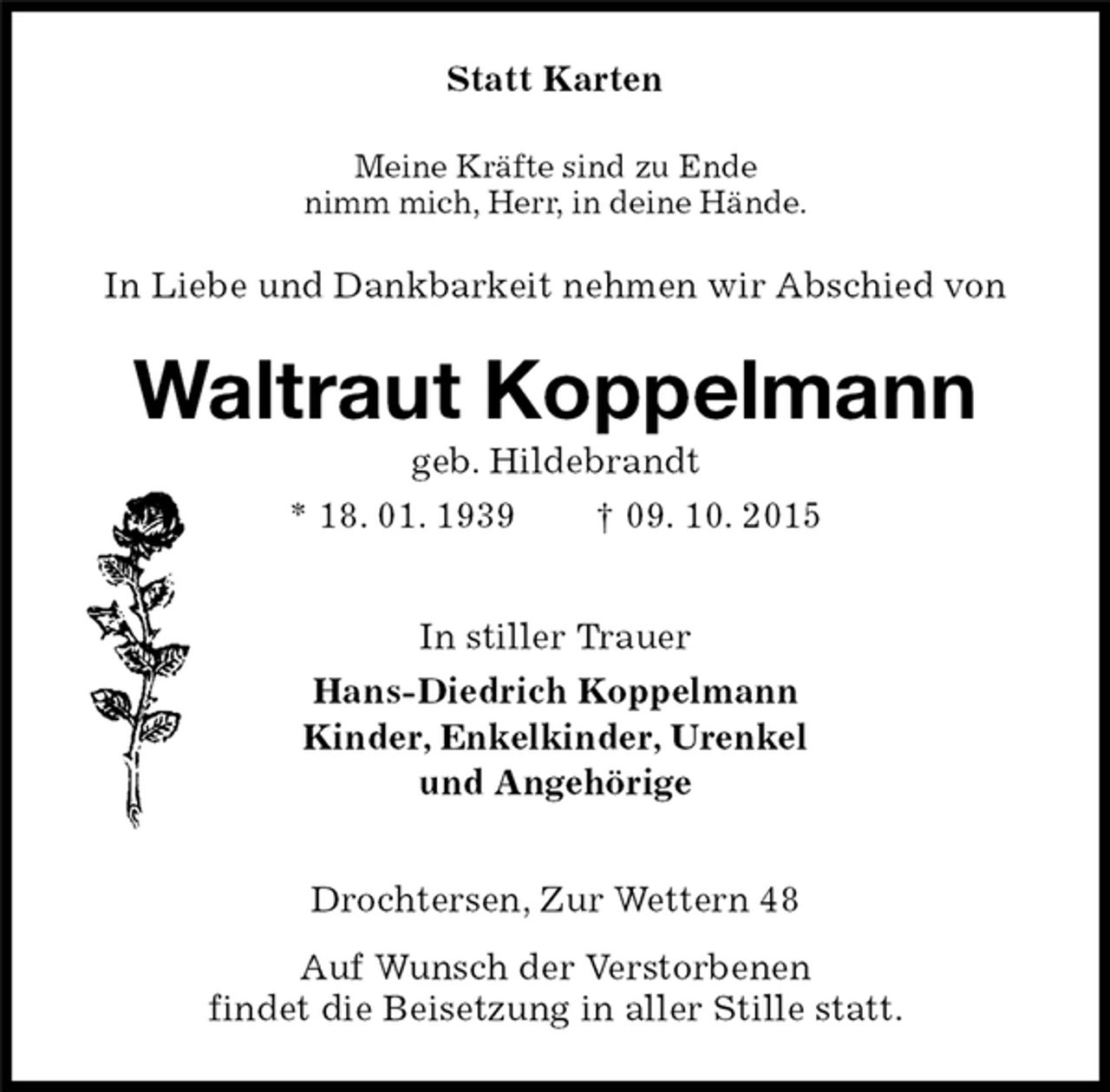 <p>In Liebe und Dankbarkeit nehmen wir Abschied von<br />Drochtersen, Zur Wettern 48<br />Auf Wunsch der Verstorbenen<br />findet die Beisetzung in aller Stille statt.<br />Waltraut Koppelmann<br />geb. Hildebrandt<br />* 18. 01. 1939 † 09. 10. 2015<br />Statt Karten<br />In stiller Trauer<br />Hans-Diedrich Koppelmann<br />Kinder, Enkelkinder, Urenkel<br />und Angehörige<br />Meine Kräfte sind zu Ende<br />nimm mich, Herr, in deine Hände.</p>