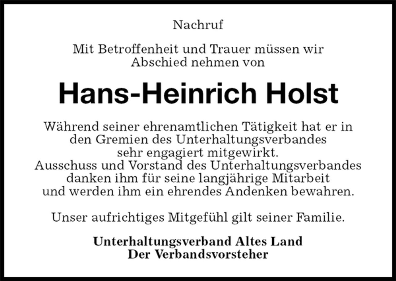 <p>Nachruf<br />Mit Betroffenheit und Trauer müssen wir<br />Abschied nehmen von<br />Hans-Heinrich Holst<br />Während seiner ehrenamtlichen Tätigkeit hat er in<br />den Gremien des Unterhaltungsverbandes<br />sehr engagiert mitgewirkt.<br />Ausschuss und Vorstand des Unterhaltungsverbandes danken ihm für seine langjährige Mitarbeit<br />und werden ihm ein ehrendes Andenken bewahren.</p>
<p>Unser aufrichtiges Mitgefühl gilt seiner Familie.<br />Unterhaltungsverband Altes Land<br />Der Verbandsvorsteher</p>