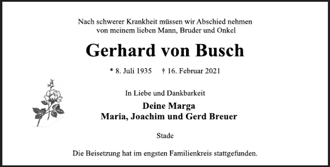 <p>Nach schwerer Krankheit müssen wir Abschied nehmen<br />von meinem lieben Mann, Bruder und Onkel<br />Gerhard von Busch<br />* 8. Juli 1935 † 16. Februar 2021<br />In Liebe und Dankbarkeit<br />Deine Marga<br />Maria, Joachim und Gerd Breuer<br />Stade<br />Die Beisetzung hat im engsten Familienkreis stattgefunden.</p>