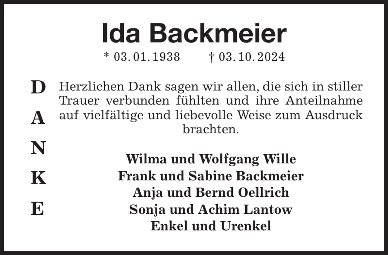 <p>Ida Backmeier<br />* 03. 01. 1938 † 03. 10. 2024<br />Herzlichen Dank sagen wir allen, die sich in stiller Trauer verbunden fühlten und ihre Anteilnahme auf vielfältige und liebevolle Weise zum Ausdruck brachten.<br />Wilma und Wolfgang Wille<br />Frank und Sabine Backmeier<br />Anja und Bernd Oellrich<br />Sonja und Achim Lantow<br />Enkel und Urenkel<br />D<br />A<br />N<br />K<br />E</p>