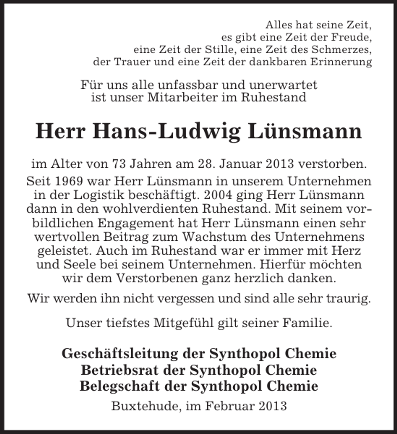<p>Alles hat seine Zeit,<br />es gibt eine Zeit der Freude,<br />eine Zeit der Stille, eine Zeit des Schmerzes,<br />der Trauer und eine Zeit der dankbaren Erinnerung</p><p>Für uns alle unfassbar und unerwartet<br />ist unser Mitarbeiter im Ruhestand</p><p>Herr Hans-Ludwig Lünsmann<br />im Alter von 73 Jahren am 28. Januar 2013 verstorben.<br />Seit 1969 war Herr Lünsmann in unserem Unternehmen<br />in der Logistik beschäftigt. 2004 ging Herr Lünsmann<br />dann in den wohlverdienten Ruhestand. Mit seinem vorbildlichen Engagement hat Herr Lünsmann einen sehr<br />wertvollen Beitrag zum Wachstum des Unternehmens<br />geleistet. Auch im Ruhestand war er immer mit Herz<br />und Seele bei seinem Unternehmen. Hierfür möchten<br />wir dem Verstorbenen ganz herzlich danken.<br />Wir werden ihn nicht vergessen und sind alle sehr traurig.<br />Unser tiefstes Mitgefühl gilt seiner Familie.</p><p>Geschäftsleitung der Synthopol Chemie<br />Betriebsrat der Synthopol Chemie<br />Belegschaft der Synthopol Chemie<br />Buxtehude, im Februar 2013</p>