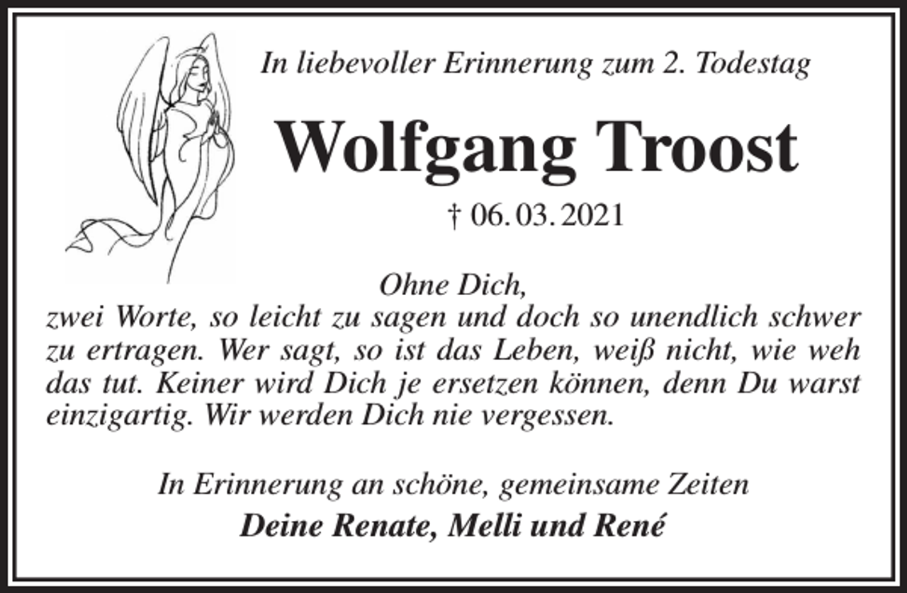 <p>In liebevoller Erinnerung zum 2. Todestag<br />Wolfgang Troost<br />† 06. 03. 2021<br />Ohne Dich,<br />zwei Worte, so leicht zu sagen und doch so unendlich schwer zu ertragen. Wer sagt, so ist das Leben, weiß nicht, wie weh das tut. Keiner wird Dich je ersetzen können, denn Du warst einzigartig. Wir werden Dich nie vergessen.<br />In Erinnerung an schöne, gemeinsame Zeiten<br />Deine Renate, Melli und René</p>