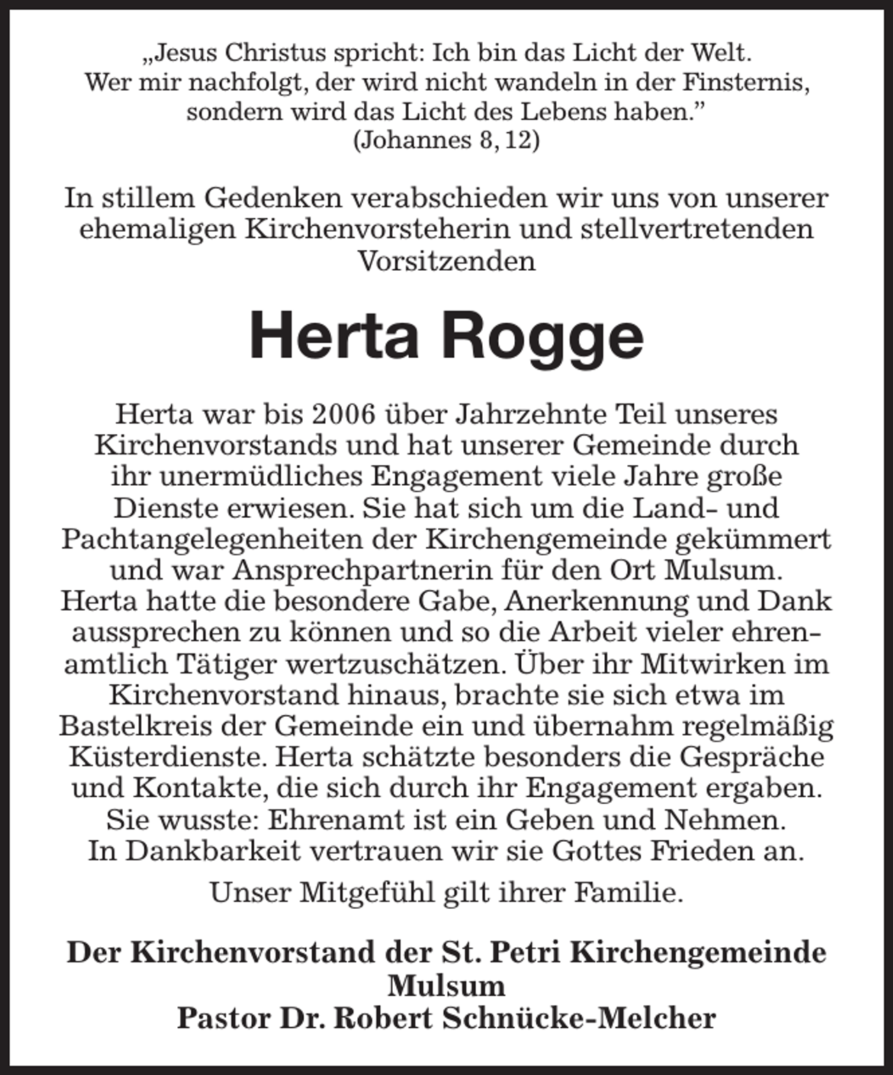 <p>„Jesus Christus spricht: Ich bin das Licht der Welt.<br />Wer mir nachfolgt, der wird nicht wandeln in der Finsternis, sondern wird das Licht des Lebens haben.”<br />(Johannes 8, 12)<br />In stillem Gedenken verabschieden wir uns von unserer ehemaligen Kirchenvorsteherin und stellvertretenden Vorsitzenden<br />Herta Rogge<br />Herta war bis 2006 über Jahrzehnte Teil unseres<br />Kirchenvorstands und hat unserer Gemeinde durch<br />ihr unermüdliches Engagement viele Jahre große<br />Dienste erwiesen. Sie hat sich um die Land- und<br />Pachtangelegenheiten der Kirchengemeinde gekümmert und war Ansprechpartnerin für den Ort Mulsum.<br />Herta hatte die besondere Gabe, Anerkennung und Dank<br />aussprechen zu können und so die Arbeit vieler ehrenamtlich Tätiger wertzuschätzen. Über ihr Mitwirken im Kirchenvorstand hinaus, brachte sie sich etwa im<br />Bastelkreis der Gemeinde ein und übernahm regelmäßig Küsterdienste. Herta schätzte besonders die Gespräche und Kontakte, die sich durch ihr Engagement ergaben. Sie wusste: Ehrenamt ist ein Geben und Nehmen.<br />In Dankbarkeit vertrauen wir sie Gottes Frieden an.<br />Unser Mitgefühl gilt ihrer Familie.<br />Der Kirchenvorstand der St. Petri Kirchengemeinde Mulsum<br />Pastor Dr. Robert Schnücke-Melcher</p>