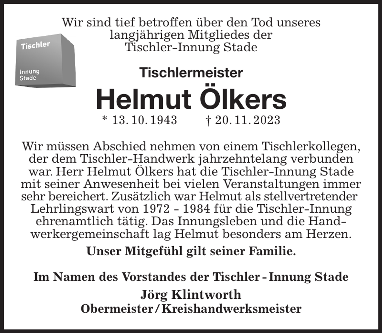 <p>Wir sind tief betroffen über den Tod unseres<br />langjährigen Mitgliedes der<br />Tischler-Innung Stade<br />Tischlermeister<br />Helmut Ölkers<br />* 13. 10. 1943 † 20. 11. 2023<br />Im Namen des Vorstandes der Tischler - Innung Stade<br />Jörg Klintworth<br />Obermeister / Kreishandwerksmeister<br />Wir müssen Abschied nehmen von einem Tischlerkollegen,<br />der dem Tischler-Handwerk jahrzehntelang verbunden war. Herr Helmut Ölkers hat die Tischler-Innung Stade mit seiner Anwesenheit bei vielen Veranstaltungen immer sehr bereichert. Zusätzlich war Helmut als stellvertretender<br />Lehrlingswart von 1972 - 1984 für die Tischler-Innung ehrenamtlich tätig. Das Innungsleben und die Hand-<br />werkergemeinschaft lag Helmut besonders am Herzen.<br />Unser Mitgefühl gilt seiner Familie.</p>