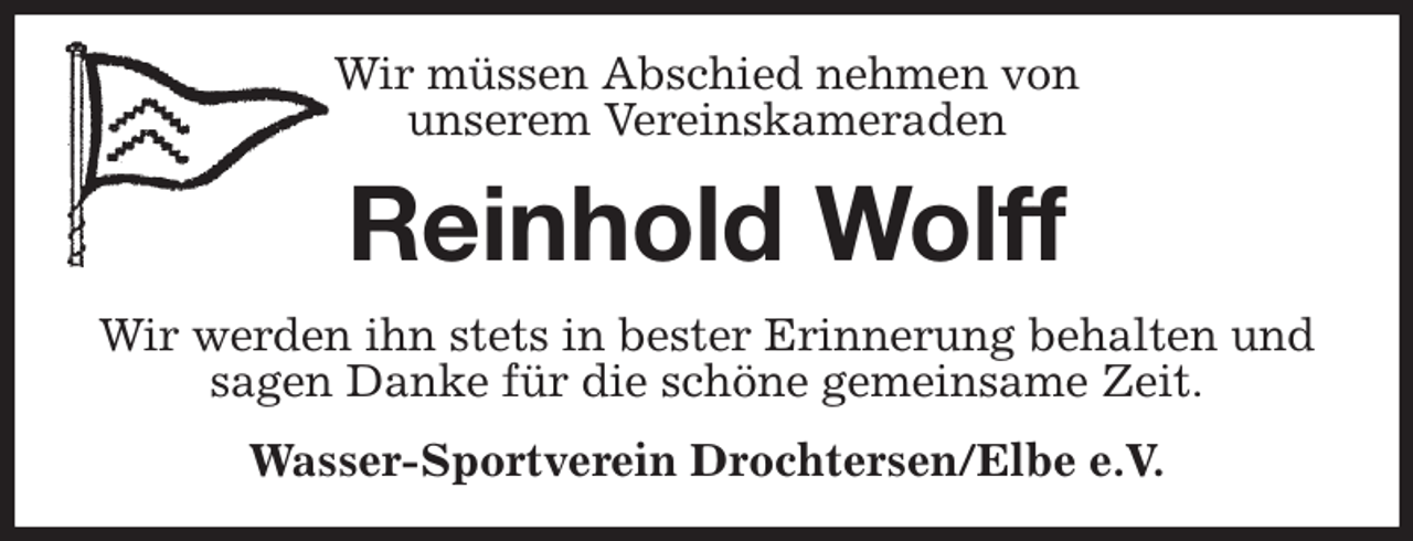 <p>Wir müssen Abschied nehmen von<br />unserem Vereinskameraden<br />Reinhold Wolff<br />Wir werden ihn stets in bester Erinnerung behalten und sagen Danke für die schöne gemeinsame Zeit.<br />Wasser-Sportverein Drochtersen/Elbe e.V.</p>