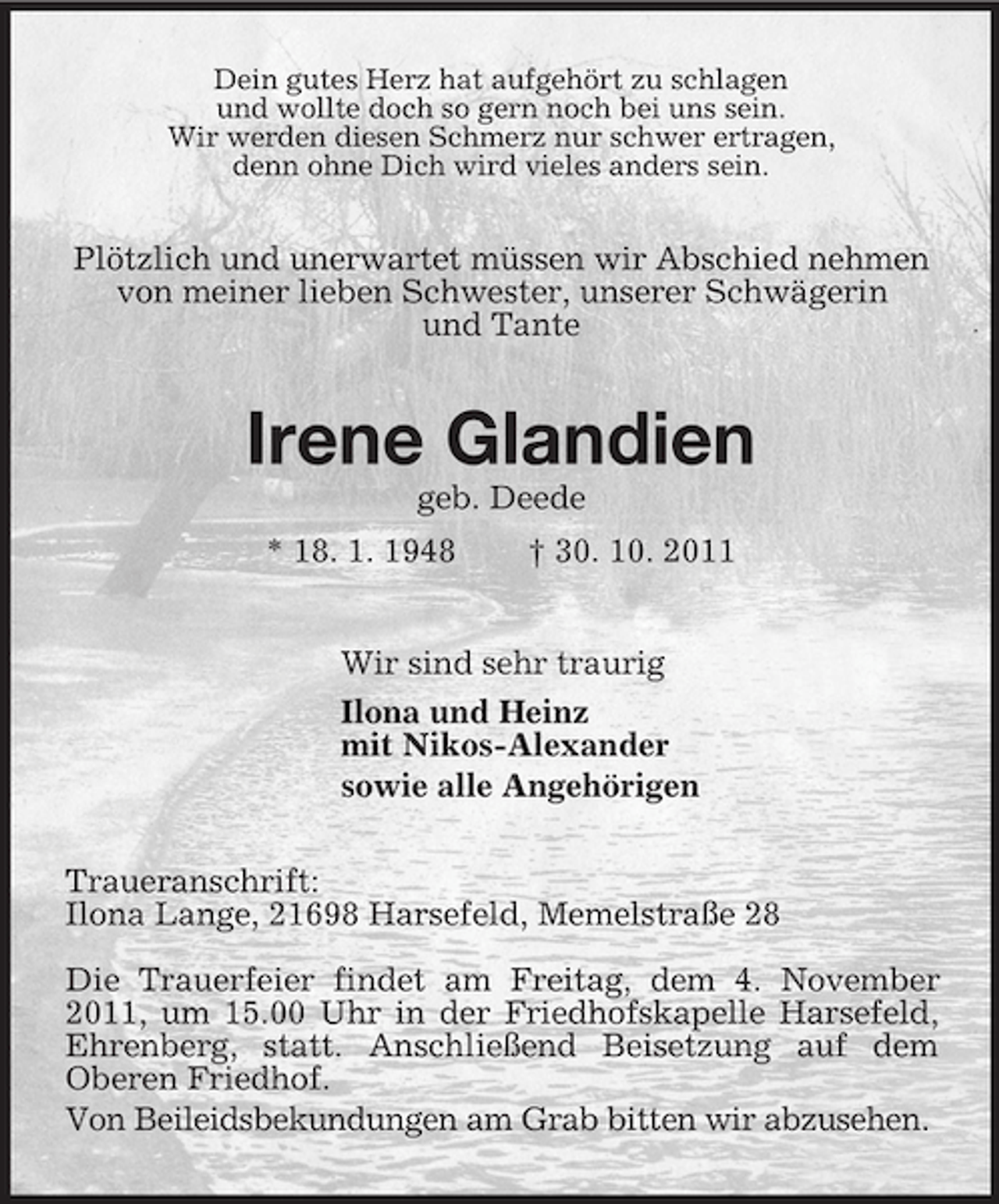 <p>Dein gutes Herz hat aufgehört zu schlagen<br />und wollte doch so gern noch bei uns sein.<br />Wir werden diesen Schmerz nur schwer ertragen,<br />denn ohne Dich wird vieles anders sein.<br />Plötzlich und unerwartet müssen wir Abschied nehmen<br />von meiner lieben Schwester, unserer Schwägerin<br />und Tante<br />Irene Glandien<br />geb. Deede<br />* 18. 1. 1948 † 30. 10. 2011<br />Wir sind sehr traurig<br />Ilona und Heinz<br />mit Nikos-Alexander<br />sowie alle Angehörigen<br />Traueranschrift:<br />Ilona Lange, 21698 Harsefeld, Memelstraße 28</p><p>Die Trauerfeier findet am Freitag, dem 4. November 2011, um 15.00 Uhr in der Friedhofskapelle Harsefeld, Ehrenberg, statt. Anschließend Beisetzung auf dem Oberen Friedhof.<br />Von Beileidsbekundungen am Grab bitten wir abzusehen.</p>