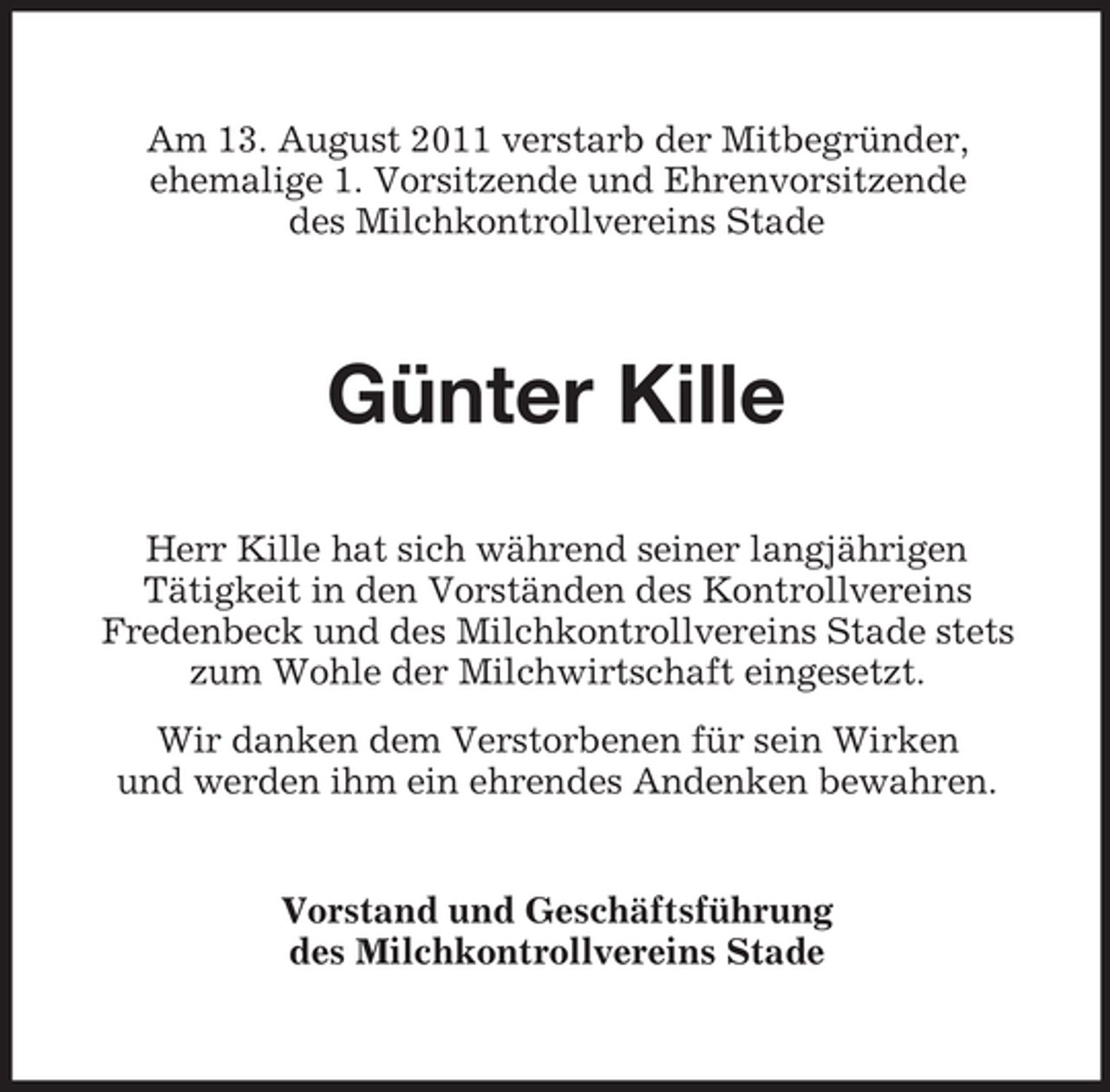 <p>Am 13. August 2011 verstarb der Mitbegründer,<br />ehemalige 1. Vorsitzende und Ehrenvorsitzende<br />des Milchkontrollvereins Stade</p><p>Günter Kille<br />Herr Kille hat sich während seiner langjährigen<br />Tätigkeit in den Vorständen des Kontrollvereins<br />Fredenbeck und des Milchkontrollvereins Stade stets<br />zum Wohle der Milchwirtschaft eingesetzt.<br />Wir danken dem Verstorbenen für sein Wirken<br />und werden ihm ein ehrendes Andenken bewahren.</p><p>Vorstand und Geschäftsführung<br />des Milchkontrollvereins Stade</p>