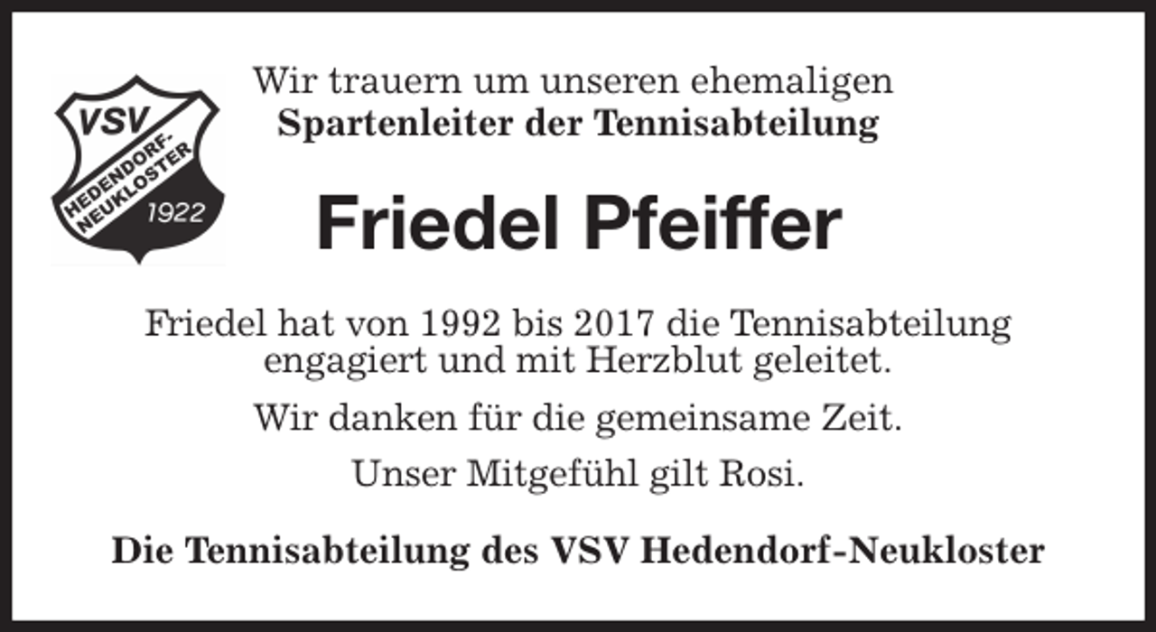 <p>Wir trauern um unseren ehemaligen<br />Spartenleiter der Tennisabteilung<br />Friedel Pfeiffer<br />Friedel hat von 1992 bis 2017 die Tennisabteilung<br />engagiert und mit Herzblut geleitet.<br />Wir danken für die gemeinsame Zeit.<br />Unser Mitgefühl gilt Rosi.<br />Die Tennisabteilung des VSV Hedendorf-Neukloster</p>