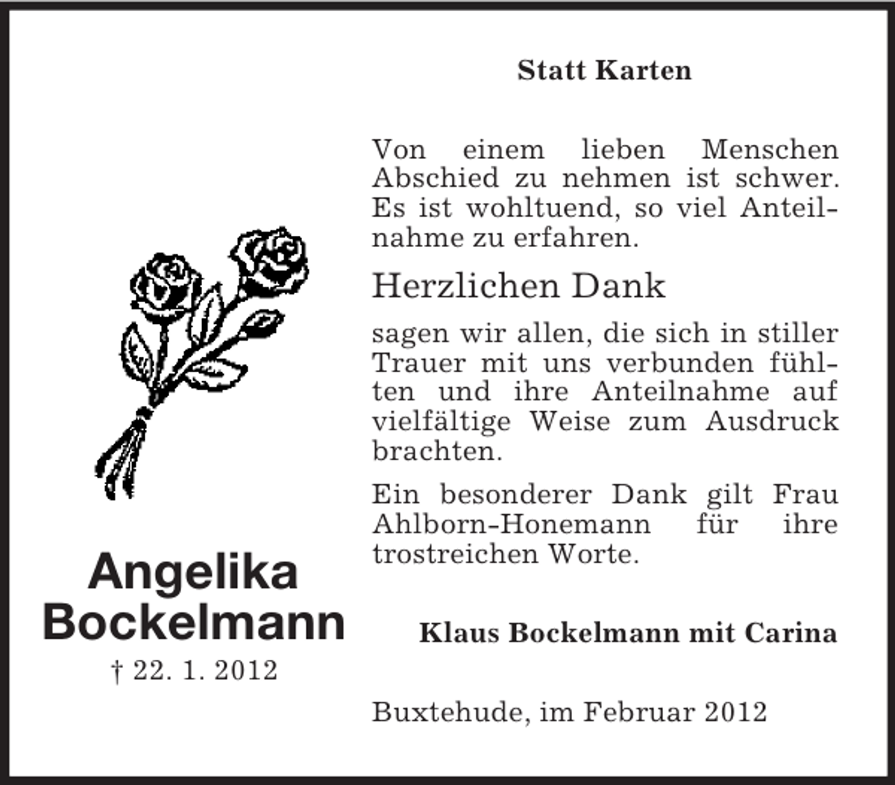 <p>Statt Karten<br />Von einem lieben Menschen<br />Abschied zu nehmen ist schwer.<br />Es ist wohltuend, so viel Anteilnahme zu erfahren.</p><p>Herzlichen Dank</p><p>Angelika<br />Bockelmann</p><p>sagen wir allen, die sich in stiller<br />Trauer mit uns verbunden fühlten und ihre Anteilnahme auf<br />vielfältige Weise zum Ausdruck<br />brachten.<br />Ein besonderer Dank gilt Frau<br />Ahlborn-Honemann<br />für<br />ihre<br />trostreichen Worte.<br />Klaus Bockelmann mit Carina</p><p>† 22. 1. 2012<br />Buxtehude, im Februar 2012</p>