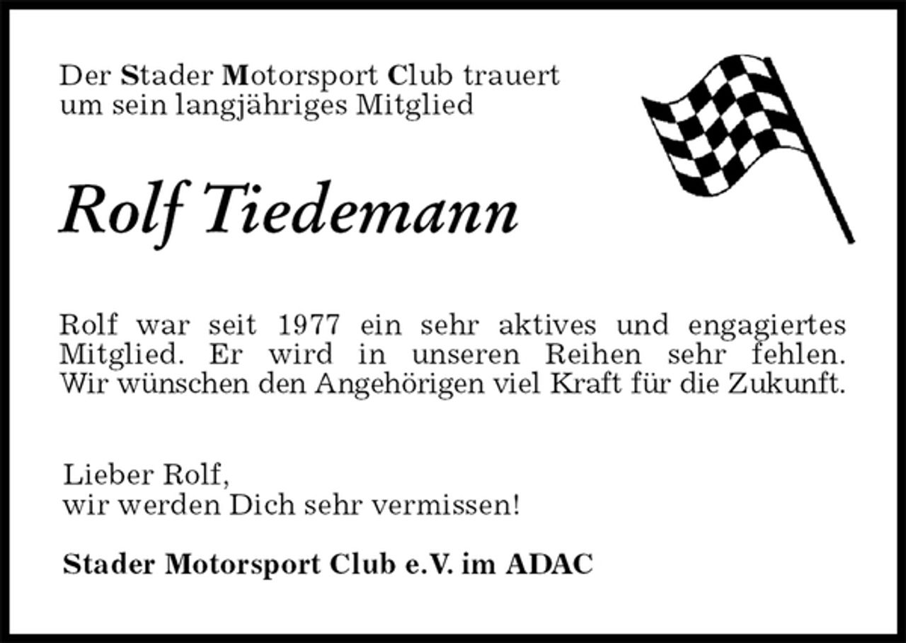 <p>Der Stader Motorsport Club trauert<br />um sein langjähriges Mitglied<br />Rolf Tiedemann<br />Rolf war seit 1977 ein sehr aktives und engagiertes<br />Mitglied. Er wird in unseren Reihen sehr fehlen.<br />Wir wünschen den Angehörigen viel Kraft für die Zukunft.<br />Lieber Rolf,<br />wir werden Dich sehr vermissen!</p><p>Stader Motorsport Club e.V. im ADAC</p>