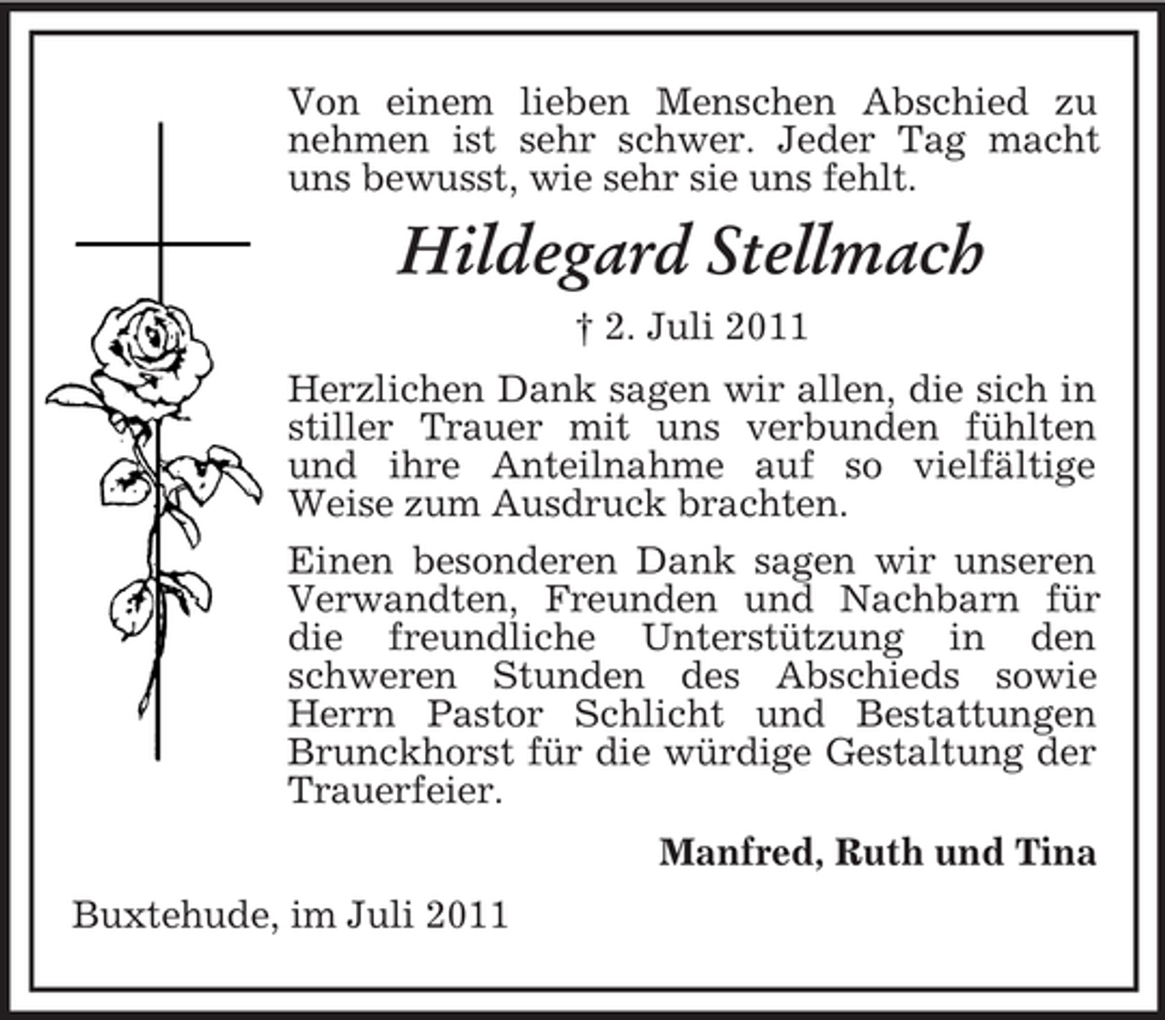 <p>Von einem lieben Menschen Abschied zu<br />nehmen ist sehr schwer. Jeder Tag macht<br />uns bewusst, wie sehr sie uns fehlt.</p><p>Hildegard Stellmach<br />† 2. Juli 2011<br />Herzlichen Dank sagen wir allen, die sich in<br />stiller Trauer mit uns verbunden fühlten<br />und ihre Anteilnahme auf so vielfältige<br />Weise zum Ausdruck brachten.<br />Einen besonderen Dank sagen wir unseren<br />Verwandten, Freunden und Nachbarn für<br />die freundliche Unterstützung in den<br />schweren Stunden des Abschieds sowie<br />Herrn Pastor Schlicht und Bestattungen<br />Brunckhorst für die würdige Gestaltung der<br />Trauerfeier.<br />Manfred, Ruth und Tina<br />Buxtehude, im Juli 2011</p>