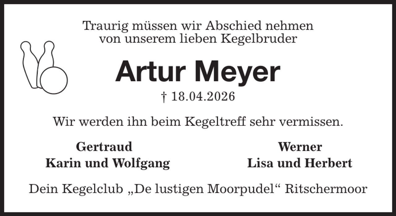 <p>Traurig müssen wir Abschied nehmen<br />von unserem lieben Kegelbruder<br />Artur Meyer<br />† 18.04.2026<br />Wir werden ihn beim Kegeltreff sehr vermissen.<br />Gertraud Werner<br />Karin und Wolfgang Lisa und Herbert<br />Dein Kegelclub „De lustigen Moorpudel“ Ritschermoor</p>