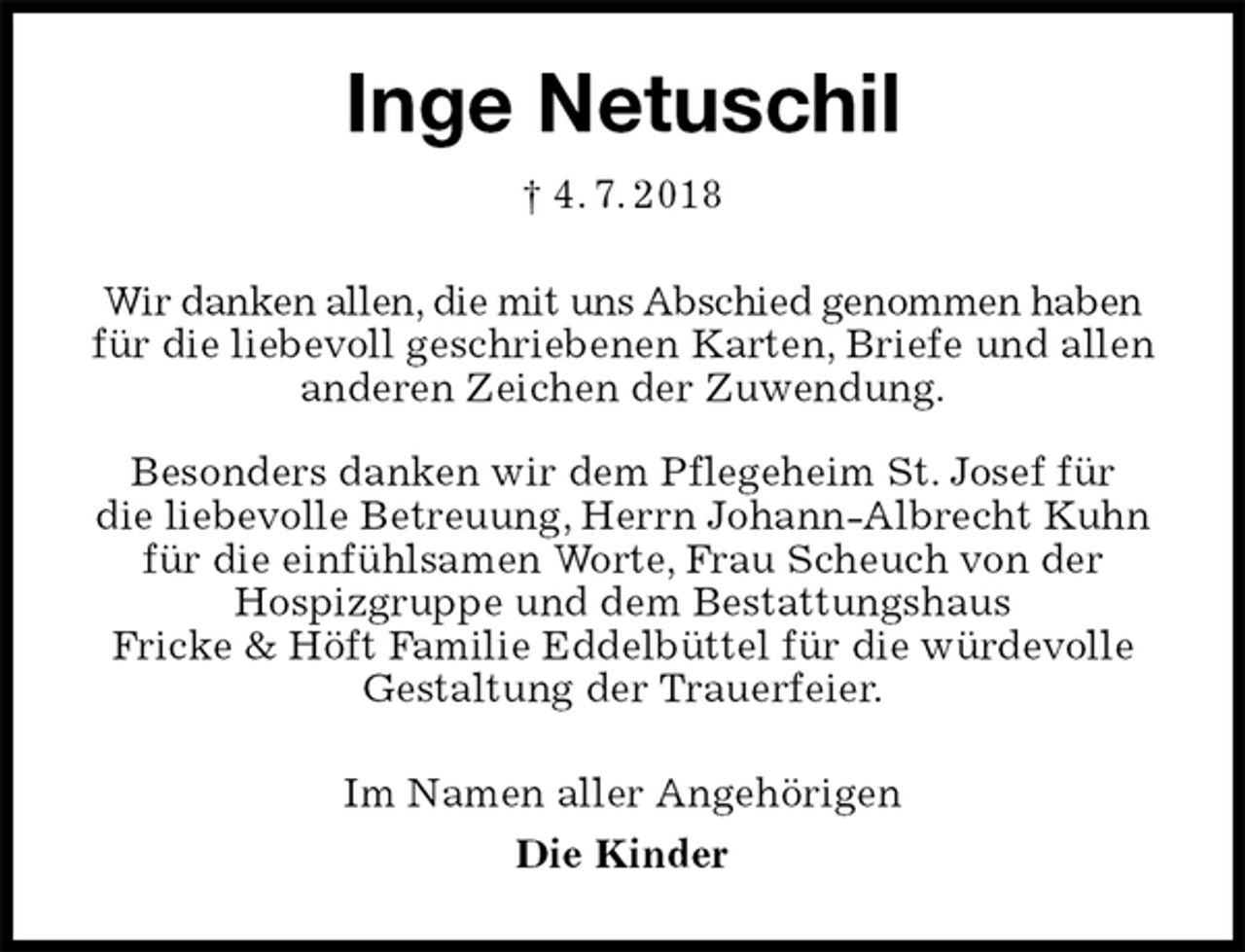 <p>Inge Netuschil<br />† 4. 7. 2018<br />Wir danken allen, die mit uns Abschied genommen haben für die liebevoll geschriebenen Karten, Briefe und allen anderen Zeichen der Zuwendung.</p><p>Besonders danken wir dem Pflegeheim St. Josef für<br />die liebevolle Betreuung, Herrn Johann-Albrecht Kuhn für die einfühlsamen Worte, Frau Scheuch von der<br />Hospizgruppe und dem Bestattungshaus<br />Fricke &amp; Höft Familie Eddelbüttel für die würdevolle Gestaltung der Trauerfeier.<br />Im Namen aller Angehörigen<br />Die Kinder</p>