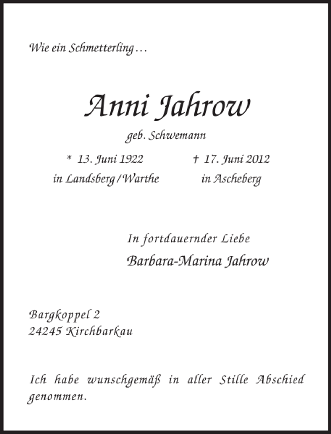 <p>Wie ein Schmetterling . . .</p><p>Anni Jahrow<br />geb. Schwemann<br />* 13. Juni 1922 † 17. Juni 2012<br />in Landsberg / Warthe in Ascheberg</p><p>In fortdauernder Liebe<br />Barbara-Marina Jahrow</p><p>Bargkoppel 2<br />24245 Kirchbarkau</p><p>Ich habe wunschgemäß in aller Stille Abschied<br />genommen.</p>