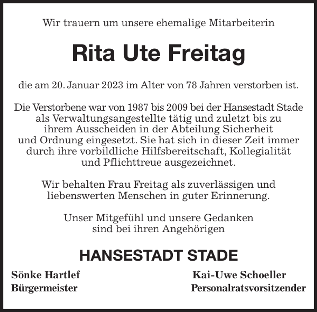 <p>Wir trauern um unsere ehemalige Mitarbeiterin<br />Rita Ute Freitag<br />die am 20. Januar 2023 im Alter von 78 Jahren verstorben ist.</p><p>Die Verstorbene war von 1987 bis 2009 bei der Hansestadt Stade<br />als Verwaltungsangestellte tätig und zuletzt bis zu<br />ihrem Ausscheiden in der Abteilung Sicherheit<br />und Ordnung eingesetzt. Sie hat sich in dieser Zeit immer durch ihre vorbildliche Hilfsbereitschaft, Kollegialität<br />und Pflichttreue ausgezeichnet.</p><p>Wir behalten Frau Freitag als zuverlässigen und<br />liebenswerten Menschen in guter Erinnerung.</p><p>Unser Mitgefühl und unsere Gedanken<br />sind bei ihren Angehörigen<br />HANSESTADT STADE<br />Sönke Hartlef Kai-Uwe Schoeller<br />Bürgermeister Personalratsvorsitzender</p>