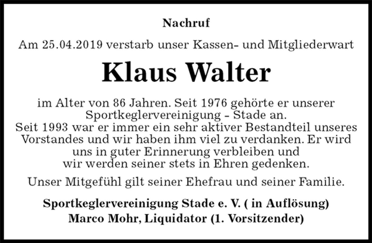 <p>Nachruf<br />Am 25.04.2019 verstarb unser Kassen- und Mitgliederwart<br />Klaus Walter<br />im Alter von 86 Jahren. Seit 1976 gehörte er unserer<br />Sportkeglervereinigung - Stade an.<br />Seit 1993 war er immer ein sehr aktiver Bestandteil unseres Vorstandes und wir haben ihm viel zu verdanken. Er wird uns in guter Erinnerung verbleiben und<br />wir werden seiner stets in Ehren gedenken.<br />Unser Mitgefühl gilt seiner Ehefrau und seiner Familie.<br />Sportkeglervereinigung Stade e. V. ( in Auflösung)<br />Marco Mohr, Liquidator (1. Vorsitzender)</p>