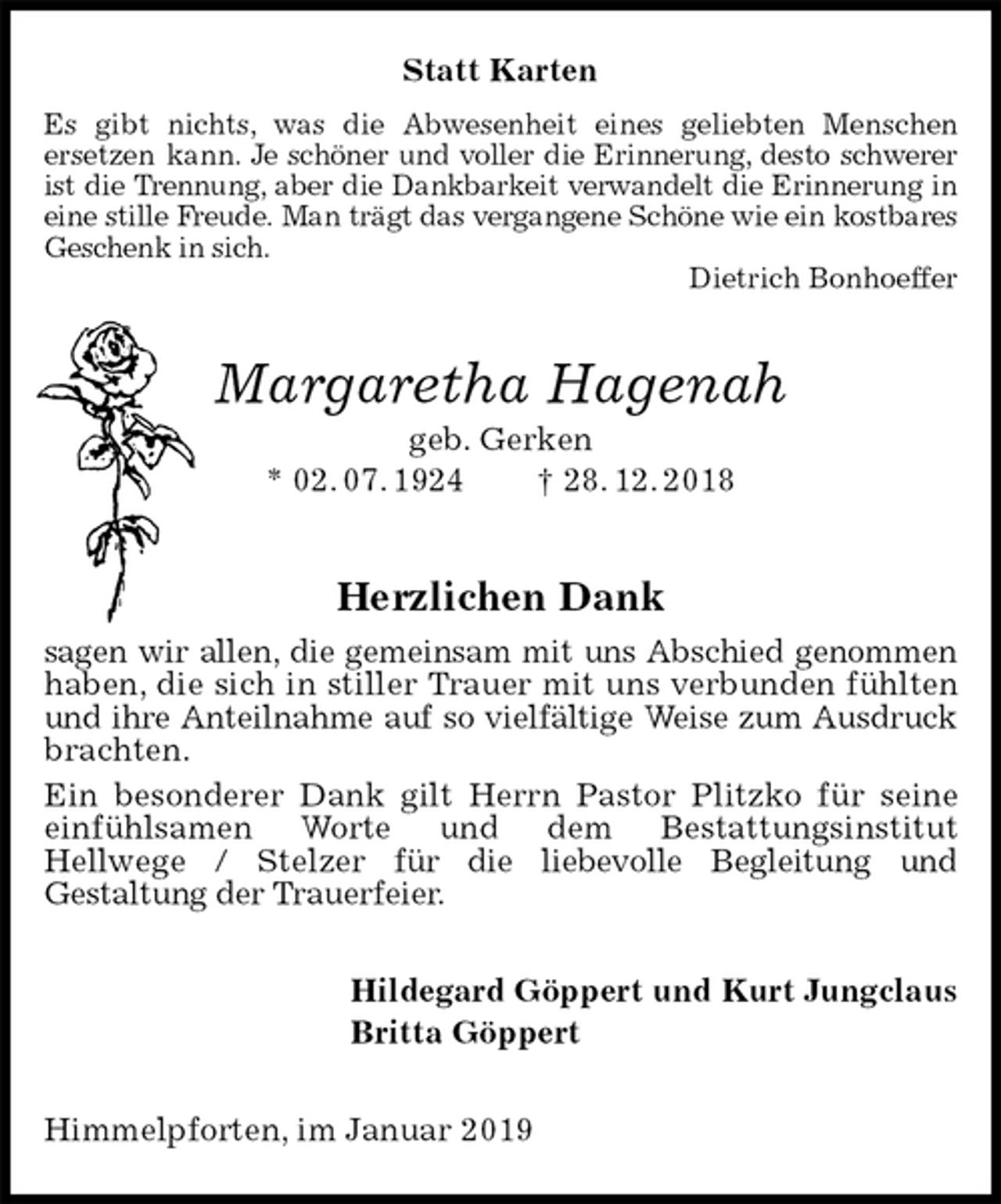 <p>Statt Karten<br />Es gibt nichts, was die Abwesenheit eines geliebten Menschen<br />ersetzen kann. Je schöner und voller die Erinnerung, desto schwerer ist die Trennung, aber die Dankbarkeit verwandelt die Erinnerung in eine stille Freude. Man trägt das vergangene Schöne wie ein kostbares Geschenk in sich.<br />Dietrich Bonhoeffer<br />Margaretha Hagenah<br />geb. Gerken<br />* 02. 07. 1924 † 28. 12. 2018<br />Herzlichen Dank<br />sagen wir allen, die gemeinsam mit uns Abschied genommen<br />haben, die sich in stiller Trauer mit uns verbunden fühlten und ihre Anteilnahme auf so vielfältige Weise zum Ausdruck<br />brachten.<br />Ein besonderer Dank gilt Herrn Pastor Plitzko für seine einfühlsamen Worte und dem Bestattungsinstitut<br />Hellwege / Stelzer für die liebevolle Begleitung und<br />Gestaltung der Trauerfeier.<br />Hildegard Göppert und Kurt Jungclaus<br />Britta Göppert<br />Himmelpforten, im Januar 2019</p>