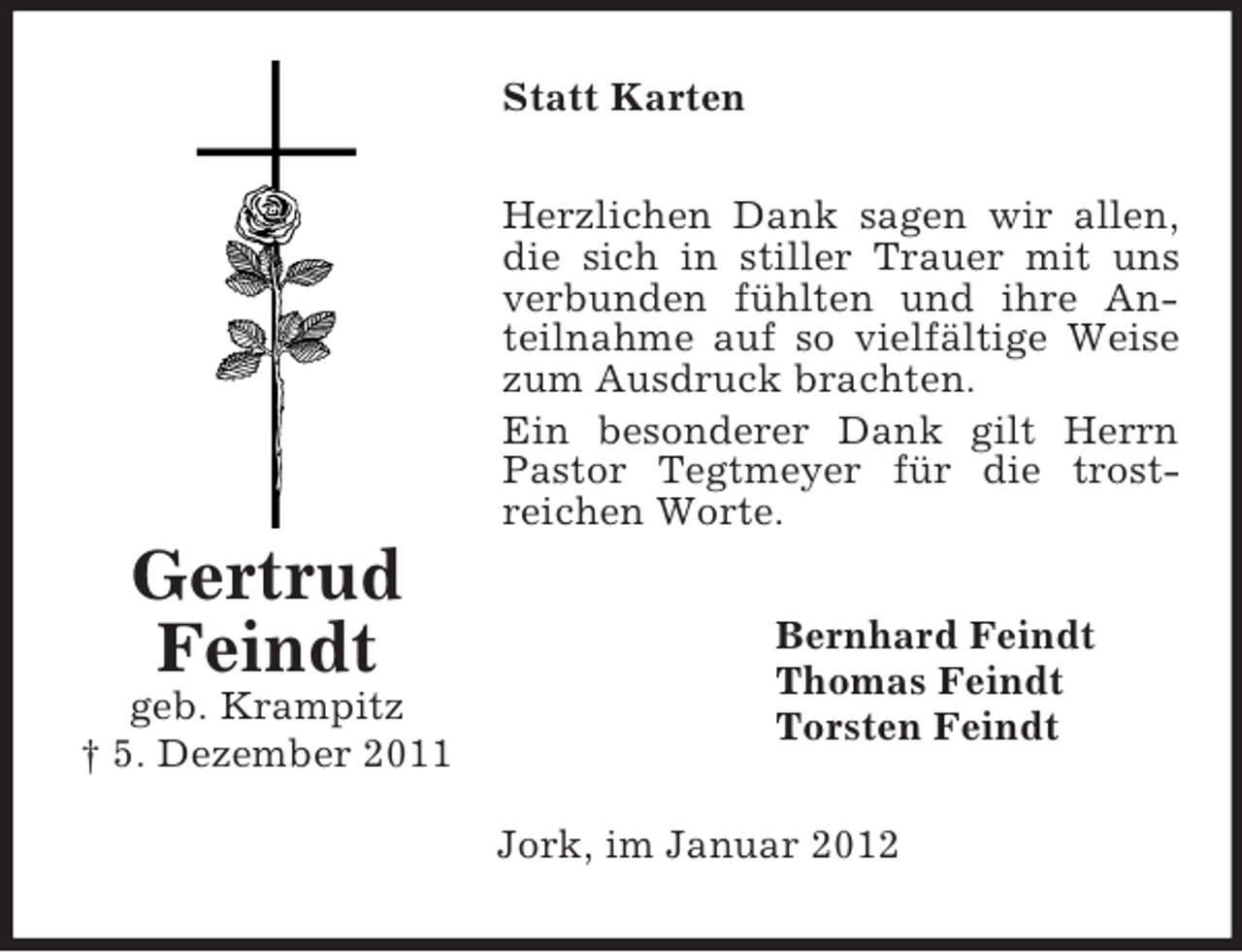 <p>Gertrud<br />Feindt<br />geb. Krampitz<br />† 5. Dezember 2011<br />Statt Karten<br />Herzlichen Dank sagen wir allen, die sich in stiller Trauer mit uns verbunden fühlten und ihre Anteilnahme auf so vielfältige Weise zum Ausdruck brachten.<br />Ein besonderer Dank gilt Herrn Pastor Tegtmeyer für die trost-<br />reichen Worte.<br />Bernhard Feindt<br />Thomas Feindt<br />Torsten Feindt<br />Jork, im Januar 2012</p>