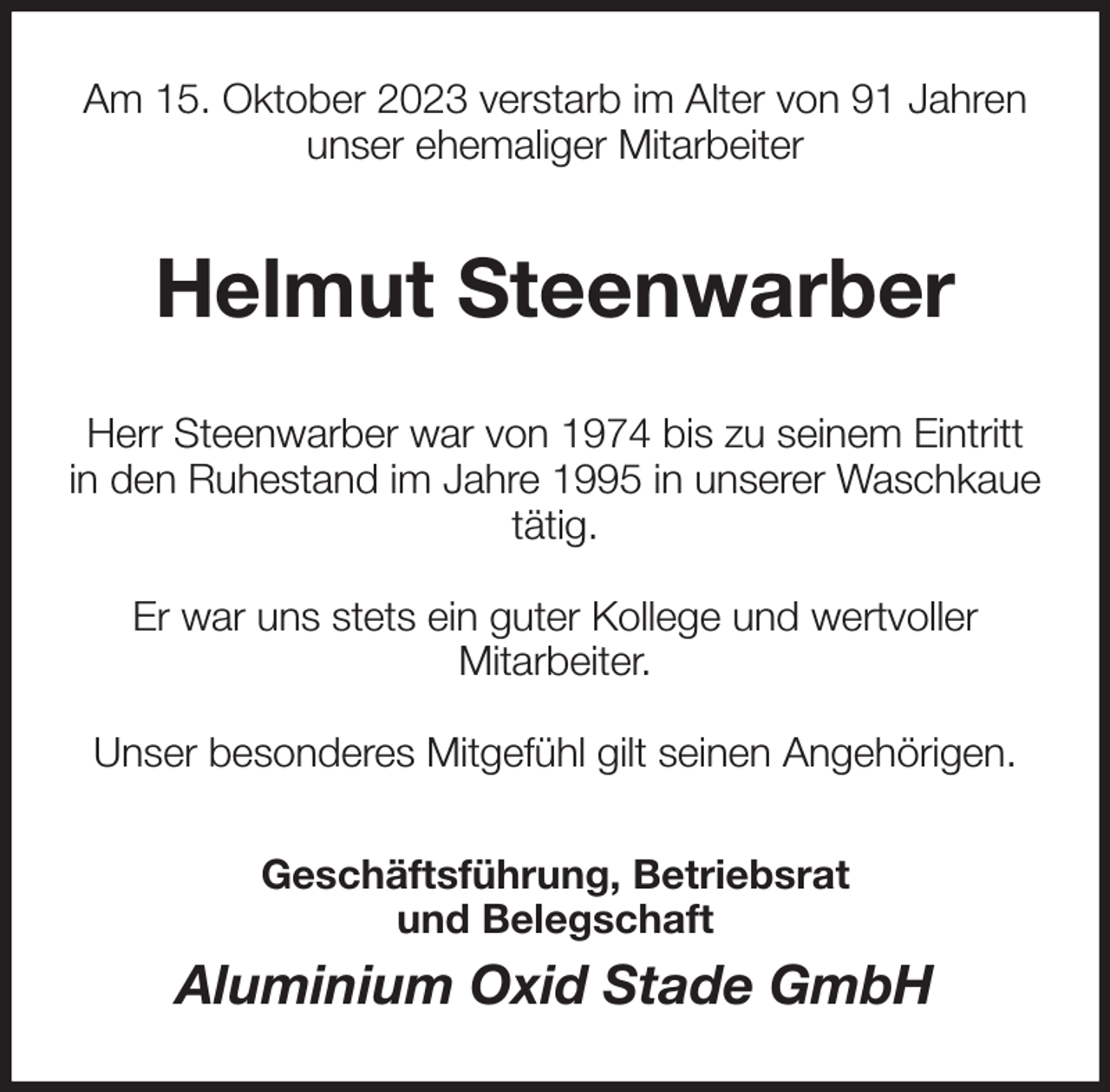 <p>Am 15. Oktober 2023 verstarb im Alter von 91 Jahren<br />unser ehemaliger Mitarbeiter<br />Helmut Steenwarber<br />Herr Steenwarber war von 1974 bis zu seinem Eintritt<br />in den Ruhestand im Jahre 1995 in unserer Waschkaue<br />tätig.</p><p>Er war uns stets ein guter Kollege und wertvoller<br />Mitarbeiter.</p><p>Unser besonderes Mitgefühl gilt seinen Angehörigen.<br />Geschäftsführung, Betriebsrat<br />und Belegschaft<br />Aluminium Oxid Stade GmbH</p>