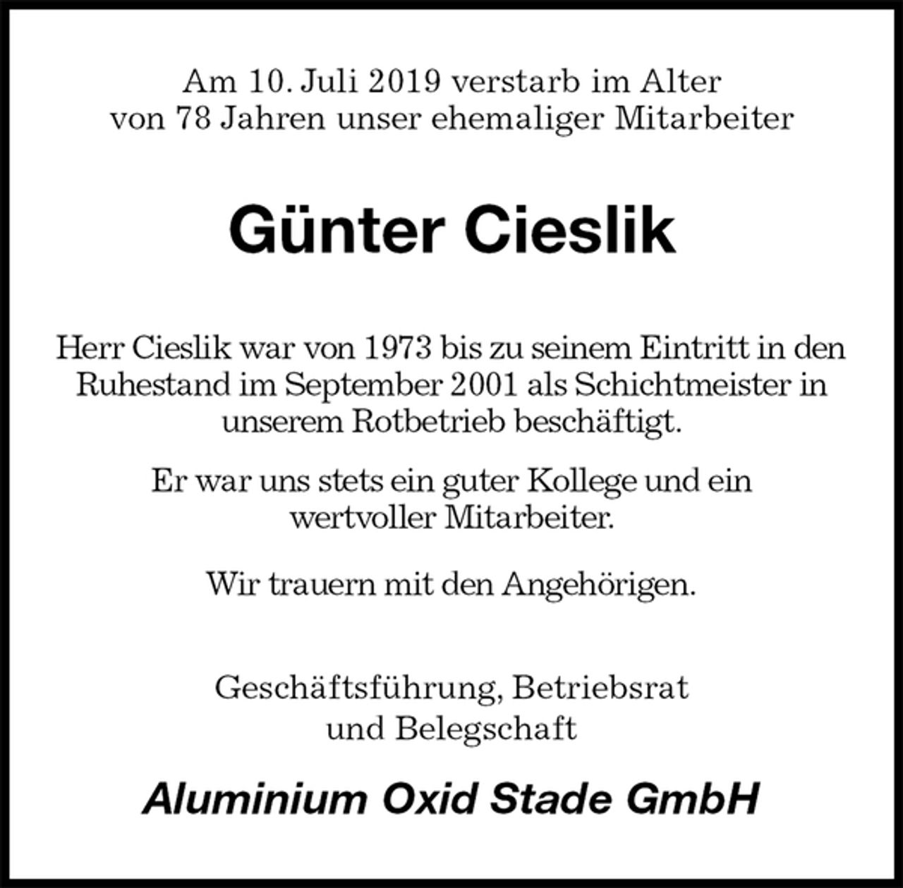 <p>Am 10. Juli 2019 verstarb im Alter<br />von 78 Jahren unser ehemaliger Mitarbeiter<br />Günter Cieslik<br />Herr Cieslik war von 1973 bis zu seinem Eintritt in den Ruhestand im September 2001 als Schichtmeister in<br />unserem Rotbetrieb beschäftigt.<br />Er war uns stets ein guter Kollege und ein<br />wertvoller Mitarbeiter.<br />Wir trauern mit den Angehörigen.<br />Geschäftsführung, Betriebsrat<br />und Belegschaft<br />Aluminium Oxid Stade GmbH</p>