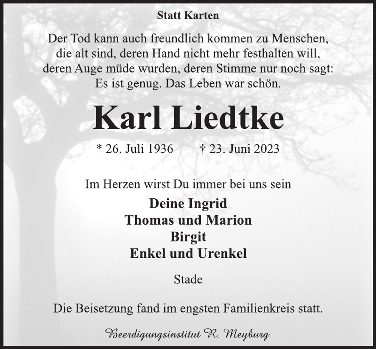 <p>Statt Karten<br />Der Tod kann auch freundlich kommen zu Menschen,<br />die alt sind, deren Hand nicht mehr festhalten will,<br />deren Auge müde wurden, deren Stimme nur noch sagt:<br />Es ist genug. Das Leben war schön.<br />Karl Liedtke<br />* 26. Juli 1936 † 23. Juni 2023<br />Im Herzen wirst Du immer bei uns sein<br />Deine Ingrid<br />Thomas und Marion<br />Birgit<br />Enkel und Urenkel<br />Stade<br />Die Beisetzung fand im engsten Familienkreis statt.<br />Beerdigungsinstitut R. Meyburg</p>