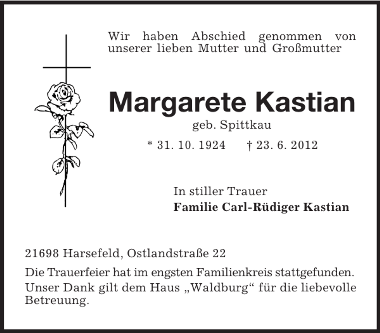 <p>Wir haben Abschied genommen von<br />unserer lieben Mutter und Großmutter<br />Margarete Kastian<br />geb. Spittkau<br />* 31. 10. 1924 † 23. 6. 2012<br />In stiller Trauer<br />Familie Carl-Rüdiger Kastian<br />21698 Harsefeld, Ostlandstraße 22<br />Die Trauerfeier hat im engsten Familienkreis stattgefunden.<br />Unser Dank gilt dem Haus „Waldburg“ für die liebevolle Betreuung.</p>