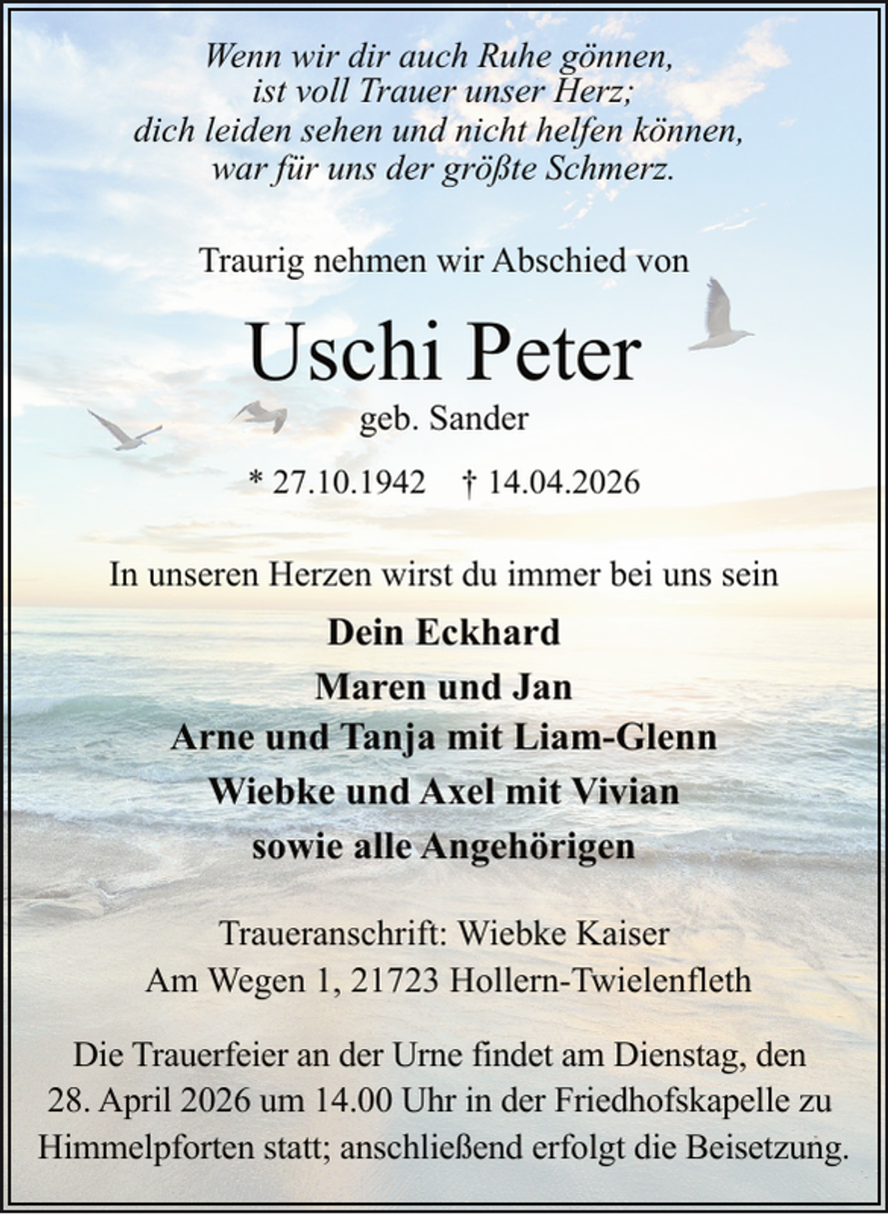 <p>Wenn wir dir auch Ruhe gönnen,<br />ist voll Trauer unser Herz;<br />dich leiden sehen und nicht helfen können,<br />war für uns der größte Schmerz.<br />Traurig nehmen wir Abschied von</p><p>Uschi Peter<br />geb. Sander</p><p>* 27.10.1942 † 14.04.2026</p><p>In unseren Herzen wirst du immer bei uns sein</p><p>Dein Eckhard<br />Maren und Jan<br />Arne und Tanja mit Liam-Glenn<br />Wiebke und Axel mit Vivian<br />sowie alle Angehörigen<br />Traueranschrift: Wiebke Kaiser<br />Am Wegen 1, 21723 Hollern-Twielenfleth<br />Die Trauerfeier an der Urne findet am Dienstag, den<br />28. April 2026 um 14.00 Uhr in der Friedhofskapelle zu<br />Himmelpforten statt; anschließend erfolgt die Beisetzung.</p>