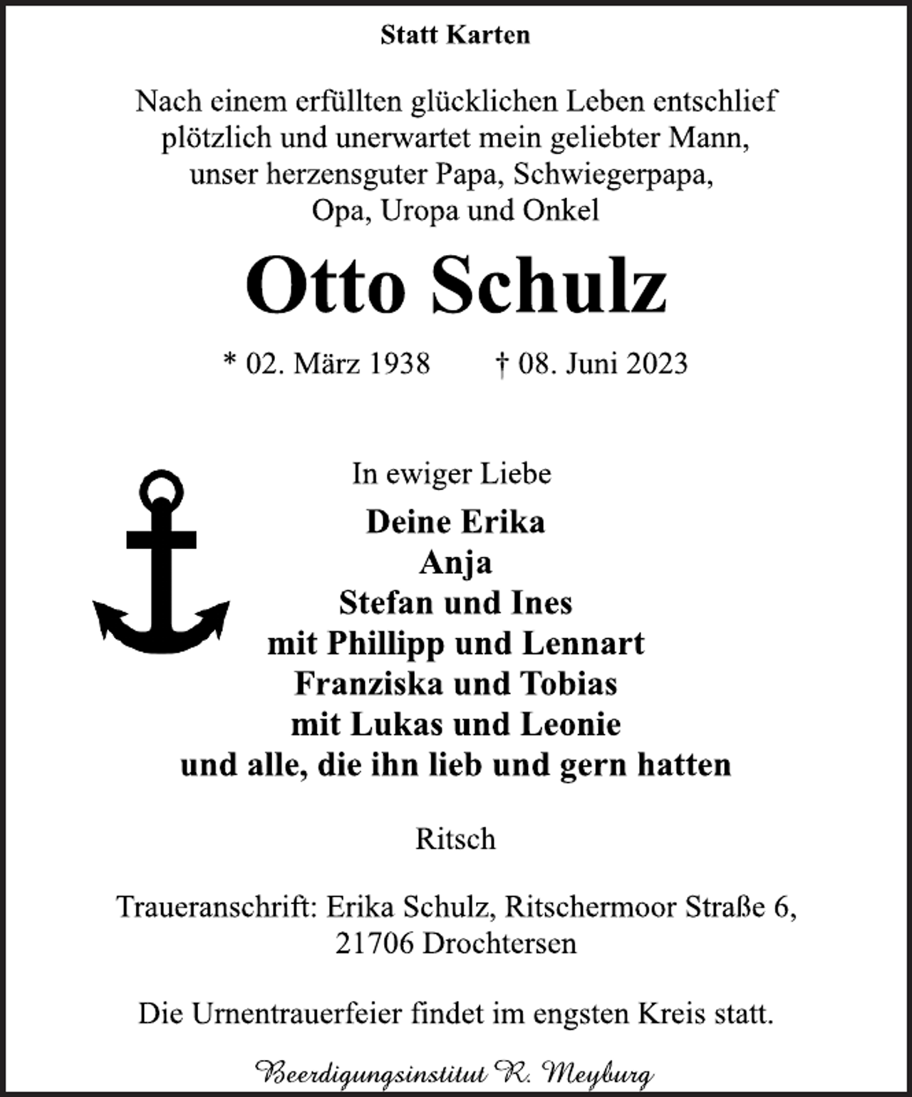 <p>Statt Karten<br />Nach einem erfüllten glücklichen Leben entschlief<br />plötzlich und unerwartet mein geliebter Mann,<br />unser herzensguter Papa, Schwiegerpapa,<br />Opa, Uropa und Onkel<br />Ritsch<br />Otto Schulz<br />* 02. März 1938 † 08. Juni 2023<br />In ewiger Liebe<br />Deine Erika<br />Anja<br />Stefan und Ines<br />mit Phillipp und Lennart<br />Franziska und Tobias<br />mit Lukas und Leonie<br />und alle, die ihn lieb und gern hatten<br />Ritsch<br />Traueranschrift: Erika Schulz, Ritschermoor Straße 6,<br />21706 Drochtersen<br />Die Urnentrauerfeier findet im engsten Kreis statt.</p>