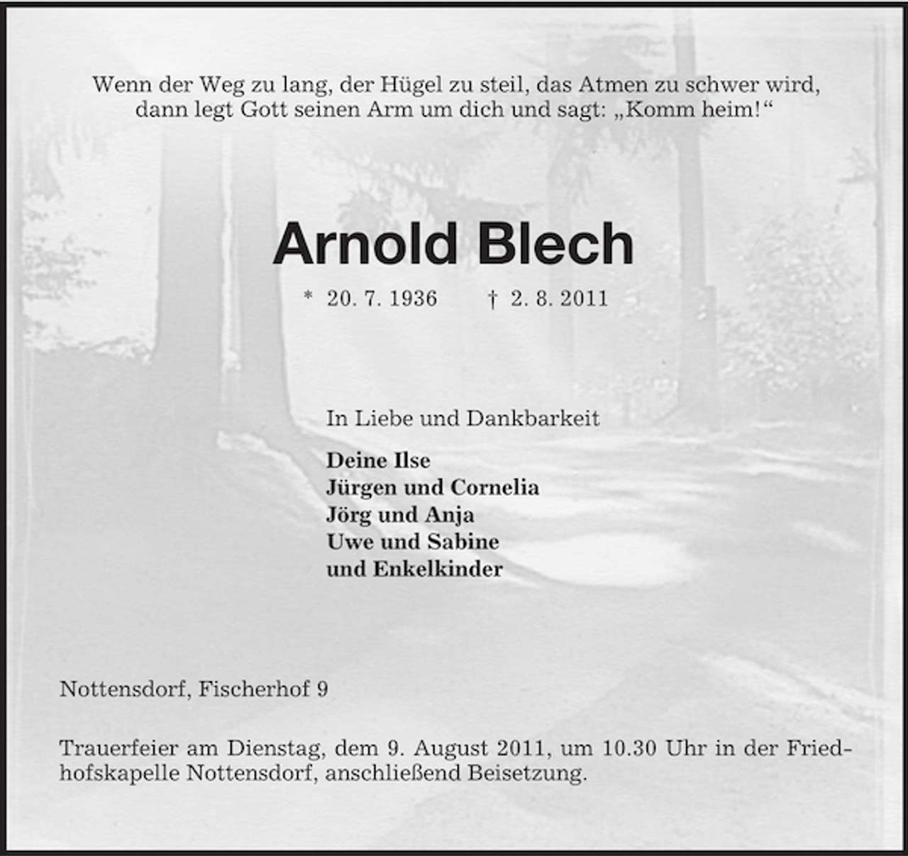 <p>Wenn der Weg zu lang, der Hügel zu steil, das Atmen zu schwer wird,<br />dann legt Gott seinen Arm um dich und sagt: „Komm heim!“<br />Arnold Blech<br />* 20. 7. 1936 † 2. 8. 2011<br />In Liebe und Dankbarkeit<br />Deine Ilse<br />Jürgen und Cornelia<br />Jörg und Anja<br />Uwe und Sabine<br />und Enkelkinder<br />Nottensdorf, Fischerhof 9</p><p>Trauerfeier am Dienstag, dem 9. August 2011, um 10.30 Uhr in der Friedhofskapelle Nottensdorf, anschließend Beisetzung.</p>
