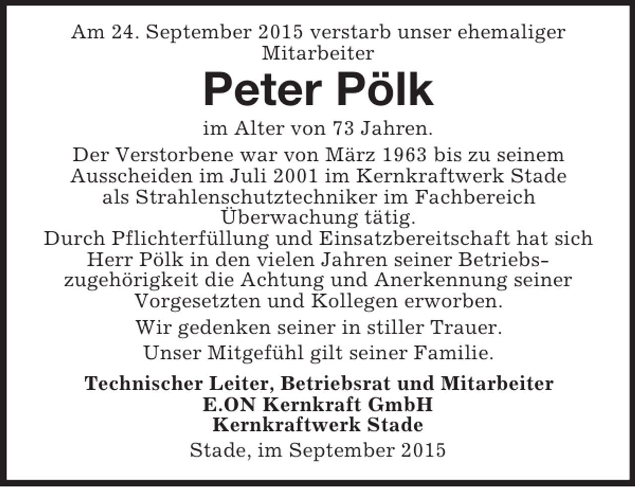 <p>Am 24. September 2015 verstarb unser ehemaliger<br />Mitarbeiter<br />Peter Pölk<br />im Alter von 73 Jahren.<br />Der Verstorbene war von März 1963 bis zu seinem<br />Ausscheiden im Juli 2001 im Kernkraftwerk Stade<br />als Strahlenschutztechniker im Fachbereich<br />Überwachung tätig.<br />Durch Pflichterfüllung und Einsatzbereitschaft hat sich Herr Pölk in den vielen Jahren seiner Betriebszugehörigkeit die Achtung und Anerkennung seiner Vorgesetzten und Kollegen erworben.<br />Wir gedenken seiner in stiller Trauer.<br />Unser Mitgefühl gilt seiner Familie.<br />Technischer Leiter, Betriebsrat und Mitarbeiter<br />E.ON Kernkraft GmbH<br />Kernkraftwerk Stade<br />Stade, im September 2015</p>