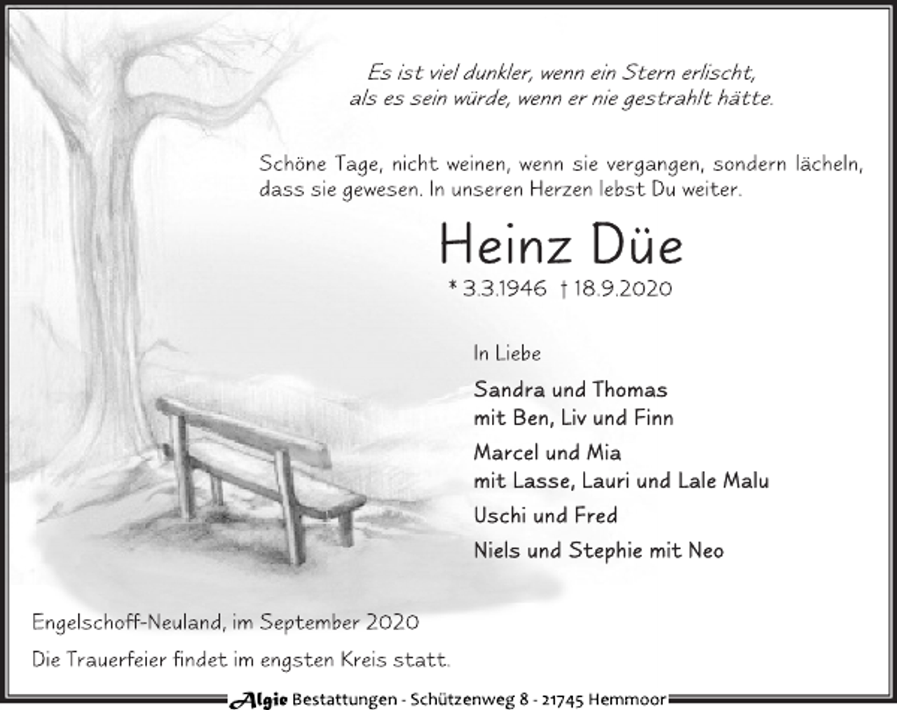 <p>Es ist viel dunkler, wenn ein Stern erlischt, als es sein würde, wenn er nie gestrahlt hätte.<br />Schöne Tage, nicht weinen, wenn sie vergangen, sondern lächeln, dass sie gewesen. In unseren Herzen lebst Du weiter.<br />Heinz Düe<br />* 3.3.1946 † 18.9.2020<br />In Liebe<br />Sandra und Thomas<br />mit Ben, Liv und Finn<br />Marcel und Mia<br />mit Lasse, Lauri und Lale Malu<br />Uschi und Fred<br />Niels und Stephie mit Neo<br />Engelschoff-Neuland, im September 2020<br />Die Trauerfeier findet im engsten Kreis statt.<br />Algie Bestattungen - Schützenweg 8 - 21745 Hemmoor</p>