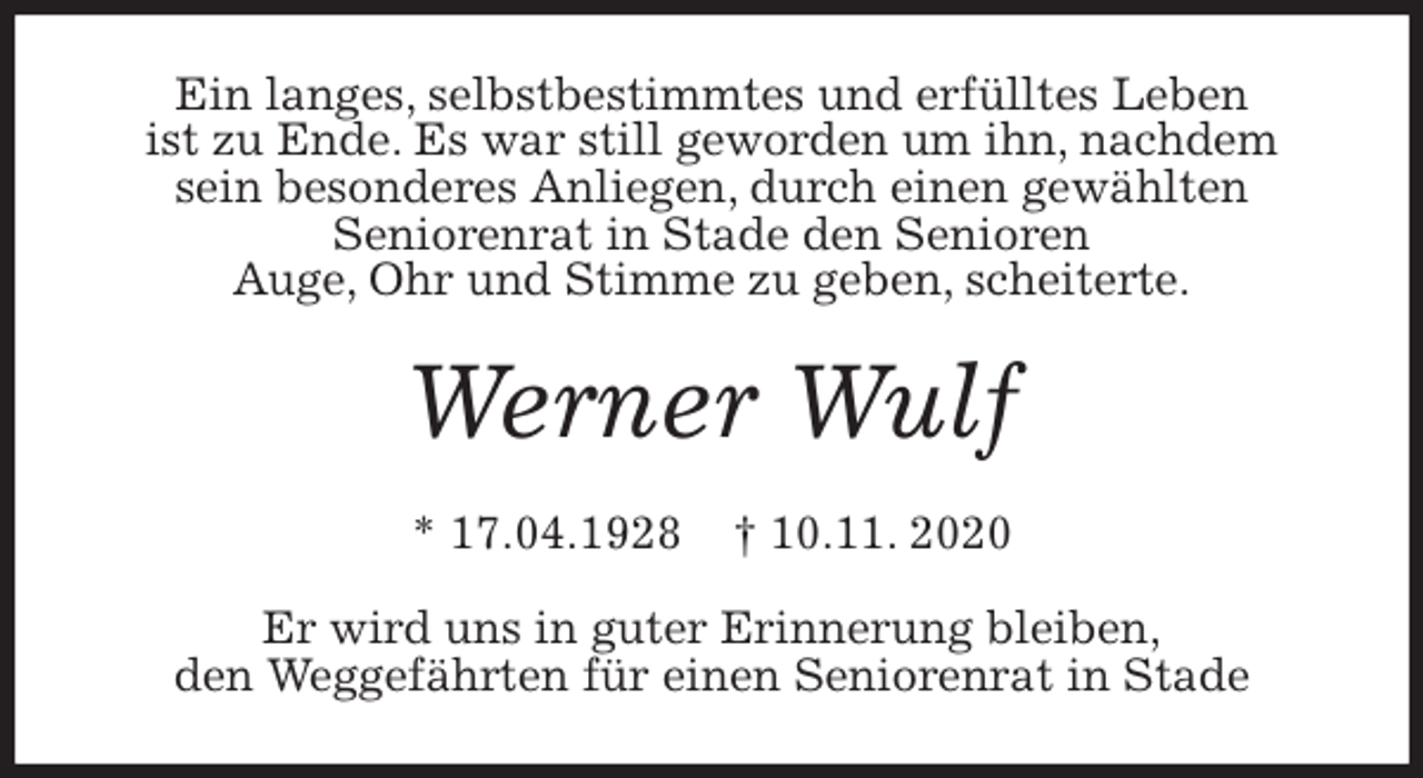 <p>Ein langes, selbstbestimmtes und erfülltes Leben<br />ist zu Ende. Es war still geworden um ihn, nachdem<br />sein besonderes Anliegen, durch einen gewählten<br />Seniorenrat in Stade den Senioren<br />Auge, Ohr und Stimme zu geben, scheiterte.<br />Werner Wulf<br />* 17.04.1928 † 10.11. 2020<br />Er wird uns in guter Erinnerung bleiben,<br />den Weggefährten für einen Seniorenrat in Stade</p>