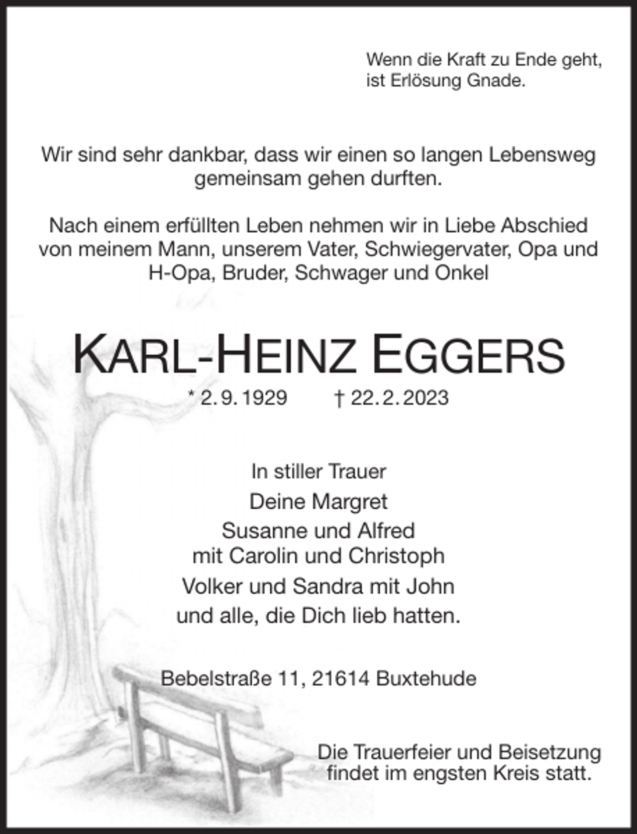 <p>Wenn die Kraft zu Ende geht,<br />ist Erlösung Gnade.<br />Wir sind sehr dankbar, dass wir einen so langen Lebensweg<br />gemeinsam gehen durften.</p><p>Nach einem erfüllten Leben nehmen wir in Liebe Abschied von meinem Mann, unserem Vater, Schwiegervater, Opa und H-Opa, Bruder, Schwager und Onkel<br />KARL-HEINZ EGGERS<br />* 2. 9. 1929 † 22. 2. 2023<br />In stiller Trauer<br />Deine Margret<br />Susanne und Alfred<br />mit Carolin und Christoph<br />Volker und Sandra mit John<br />und alle, die Dich lieb hatten.</p><p>Bebelstraße 11, 21614 Buxtehude<br />Die Trauerfeier und Beisetzung<br />findet im engsten Kreis statt.</p>