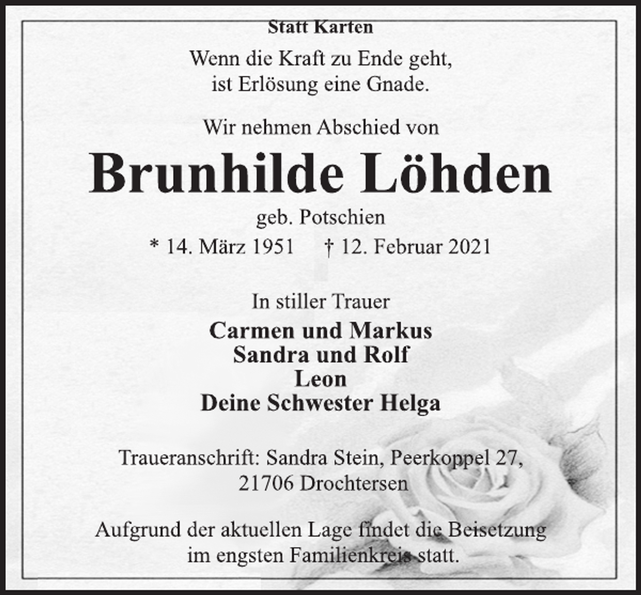 <p>Statt Karten<br />Wenn die Kraft zu Ende geht,<br />ist Erlösung eine Gnade.<br />Wir nehmen Abschied von<br />Brunhilde Löhden<br />geb. Potschien<br />* 14. März 1951 † 12. Februar 2021<br />In stiller Trauer<br />Carmen und Markus<br />Sandra und Rolf<br />Leon<br />Deine Schwester Helga<br />Traueranschrift: Sandra Stein, Peerkoppel 27,<br />21706 Drochtersen<br />Aufgrund der aktuellen Lage findet die Beisetzung<br />im engsten Familienkreis statt.</p>