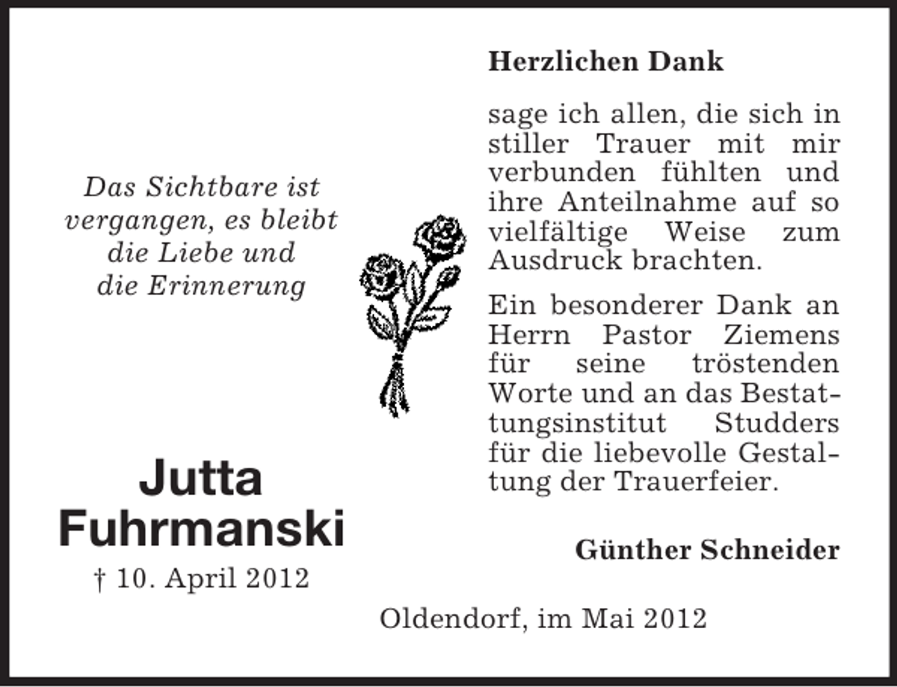 <p>Herzlichen Dank</p><p>Das Sichtbare ist<br />vergangen, es bleibt<br />die Liebe und<br />die Erinnerung</p><p>Jutta<br />Fuhrmanski</p><p>sage ich allen, die sich in<br />stiller Trauer mit mir<br />verbunden fühlten und<br />ihre Anteilnahme auf so<br />vielfältige Weise zum<br />Ausdruck brachten.<br />Ein besonderer Dank an<br />Herrn Pastor Ziemens<br />für<br />seine<br />tröstenden<br />Worte und an das Bestattungsinstitut<br />Studders<br />für die liebevolle Gestaltung der Trauerfeier.<br />Günther Schneider</p><p>† 10. April 2012<br />Oldendorf, im Mai 2012</p>