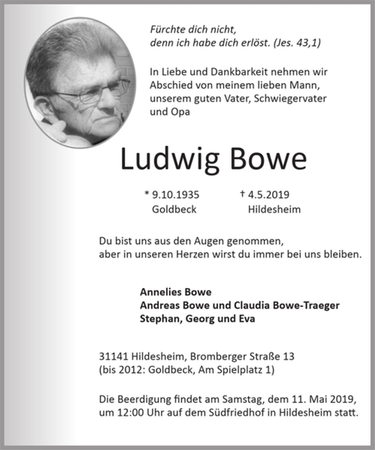<p>Fürchte dich nicht, denn ich habe<br />dich erlöst. (Jes. 43,1)<br />In Liebe und Dankbarkeit nehmen wir<br />Abschied von meinem lieben Mann,<br />unserem guten Vater, Schwiegervater<br />und Opa<br />Ludwig Bowe<br />*9.10.1935 +4.5.2019<br />Du bist uns aus den Augen genommen,<br />aber in unseren Herzen wirst du immer bei uns bleiben.<br />Annelies Bowe<br />Andreas Bowe und Claudia Bowe-Traeger<br />Stephan, Georg und Eva<br />31141 Hildesheim, Bromberger Straße 13<br />(bis 2012: 21643 Goldbeck, Am Spielplatz 1)<br />DieTrauerfeier findet am dem 11. Mai 2019,<br />um 12:00 Uhr in der Kapelle auf dem<br />Südfriedhof in Hildesheim statt.</p>