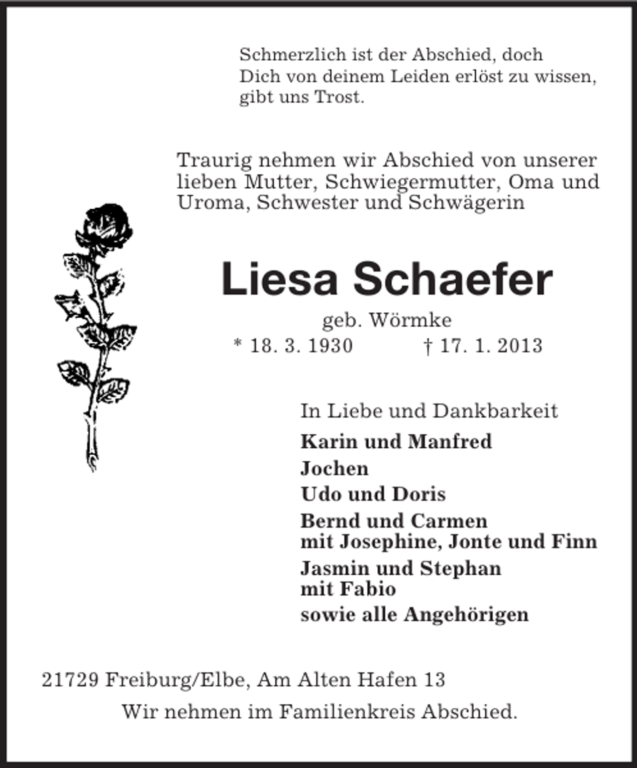 <p>Schmerzlich ist der Abschied, doch<br />Dich von deinem Leiden erlöst zu wissen,<br />gibt uns Trost.</p><p>Traurig nehmen wir Abschied von unserer<br />lieben Mutter, Schwiegermutter, Oma und<br />Uroma, Schwester und Schwägerin</p><p>Liesa Schaefer<br />geb. Wörmke<br />* 18. 3. 1930<br />† 17. 1. 2013<br />In Liebe und Dankbarkeit<br />Karin und Manfred<br />Jochen<br />Udo und Doris<br />Bernd und Carmen<br />mit Josephine, Jonte und Finn<br />Jasmin und Stephan<br />mit Fabio<br />sowie alle Angehörigen<br />21729 Freiburg/Elbe, Am Alten Hafen 13<br />Wir nehmen im Familienkreis Abschied.</p>