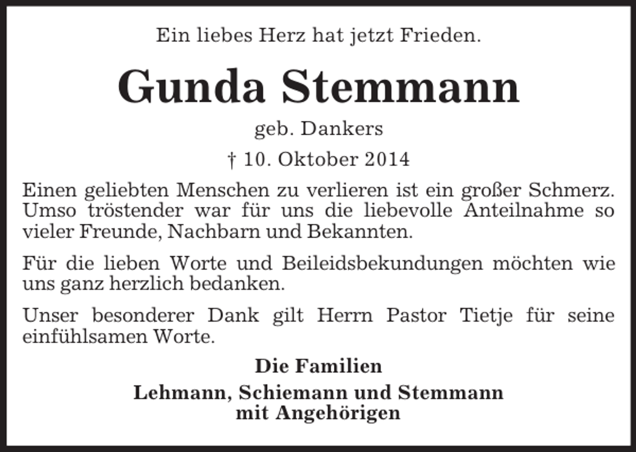 <p>Ein liebes Herz hat jetzt Frieden.<br />Gunda Stemmann<br />geb. Dankers<br />† 10. Oktober 2014<br />Einen geliebten Menschen zu verlieren ist ein großer Schmerz.<br />Umso tröstender war für uns die liebevolle Anteilnahme so<br />vieler Freunde, Nachbarn und Bekannten.<br />Für die lieben Worte und Beileidsbekundungen möchten wie<br />uns ganz herzlich bedanken.<br />Unser besonderer Dank gilt Herrn Pastor Tietje für seine<br />einfühlsamen Worte.<br />Die Familien<br />Lehmann, Schiemann und Stemmann<br />mit Angehörigen</p>