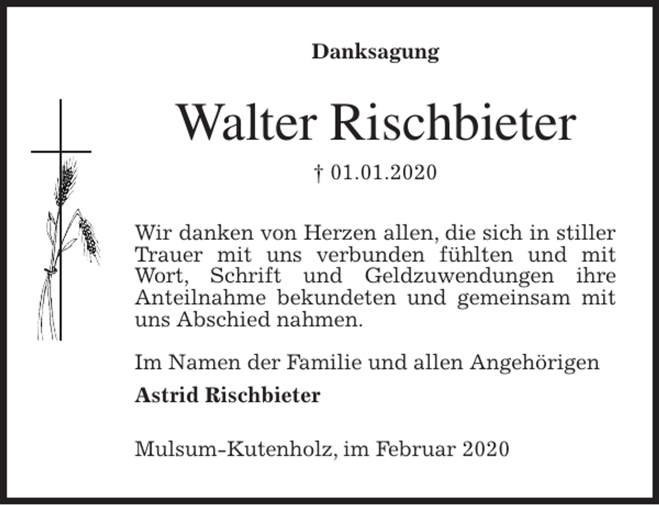 <p>Danksagung<br />Walter Rischbieter<br />† 01.01.2020<br />Wir danken von Herzen allen, die sich in stiller Trauer mit uns verbunden fühlten und mit Wort, Schrift und Geldzuwendungen ihre<br />Anteilnahme bekundeten und gemeinsam mit uns Abschied nahmen.</p>
<p>Im Namen der Familie und allen Angehörigen<br />Astrid Rischbieter</p>
<p>Mulsum-Kutenholz, im Februar 2020</p>