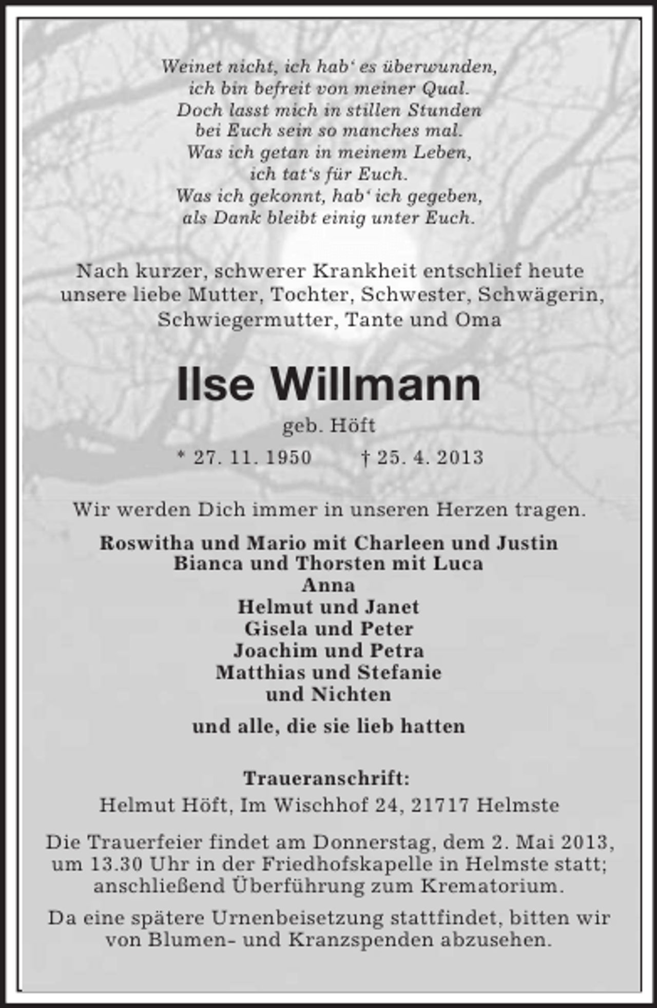 <p>Weinet nicht, ich hab‘ es überwunden,<br />ich bin befreit von meiner Qual.<br />Doch lasst mich in stillen Stunden<br />bei Euch sein so manches mal.<br />Was ich getan in meinem Leben,<br />ich tat‘s für Euch.<br />Was ich gekonnt, hab‘ ich gegeben,<br />als Dank bleibt einig unter Euch.</p>
<p>Nach kurzer, schwerer Krankheit entschlief heute<br />unsere liebe Mutter, Tochter, Schwester, Schwägerin,<br />Schwiegermutter, Tante und Oma</p>
<p>Ilse Willmann<br />geb. Höft<br />* 27. 11. 1950<br />† 25. 4. 2013<br />Wir werden Dich immer in unseren Herzen tragen.<br />Roswitha und Mario mit Charleen und Justin<br />Bianca und Thorsten mit Luca<br />Anna<br />Helmut und Janet<br />Gisela und Peter<br />Joachim und Petra<br />Matthias und Stefanie<br />und Nichten<br />und alle, die sie lieb hatten<br />Traueranschrift:<br />Helmut Höft, Im Wischhof 24, 21717 Helmste<br />Die Trauerfeier findet am Donnerstag, dem 2. Mai 2013,<br />um 13.30 Uhr in der Friedhofskapelle in Helmste statt;<br />anschließend Überführung zum Krematorium.<br />Da eine spätere Urnenbeisetzung stattfindet, bitten wir<br />von Blumen- und Kranzspenden abzusehen.</p>