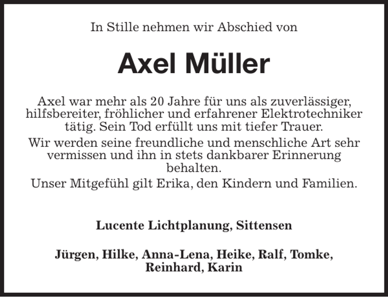 <p>In Stille nehmen wir Abschied von<br />Axel Müller<br />Axel war mehr als 20 Jahre für uns als zuverlässiger, hilfsbereiter, fröhlicher und erfahrener Elektrotechniker tätig. Sein Tod erfüllt uns mit tiefer Trauer.<br />Wir werden seine freundliche und menschliche Art sehr vermissen und ihn in stets dankbarer Erinnerung<br />behalten.<br />Unser Mitgefühl gilt Erika, den Kindern und Familien.</p>
<p>Lucente Lichtplanung, Sittensen<br />Jürgen, Hilke, Anna-Lena, Heike, Ralf, Tomke,<br />Reinhard, Karin</p>