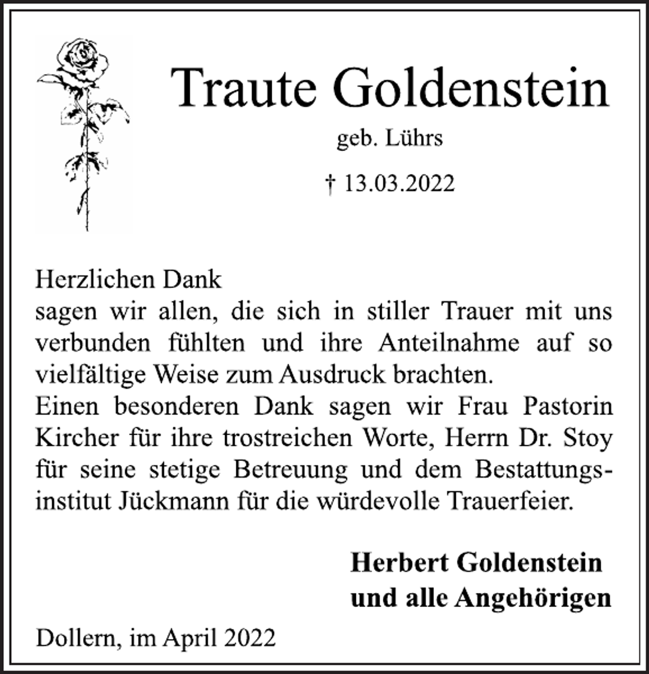 <p>Traute Goldenstein<br />geb. Lührs<br />† 13.03.2022<br />Herzlichen Dank<br />sagen wir allen, die sich in stiller Trauer mit uns<br />verbunden fühlten und ihre Anteilnahme auf so<br />vielfältige Weise zum Ausdruck brachten.<br />Einen besonderen Dank sagen wir Frau Pastorin<br />Kircher für ihre trostreichen Worte, Herrn Dr. Stoy<br />für seine stetige Betreuung und dem Bestattungsinstitut Jückmann für die würdevolle Trauerfeier.<br />Herbert Goldenstein<br />und alle Angehörigen<br />Dollern, im April 2022</p>