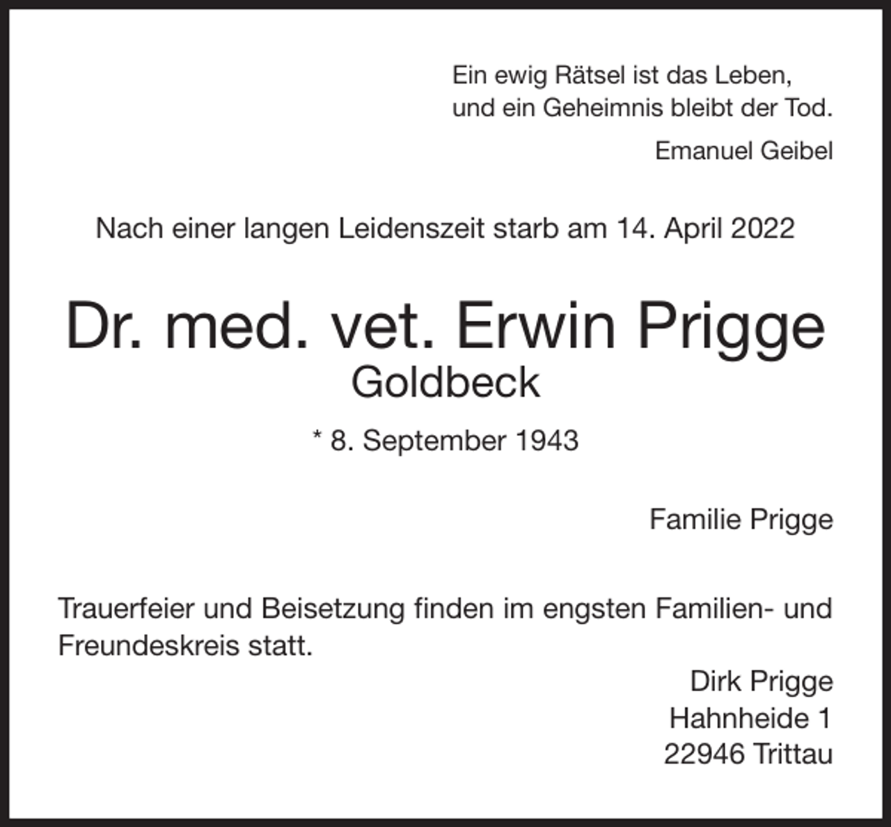 <p>Ein ewig Rätsel ist das Leben,<br />und ein Geheimnis bleibt der Tod.<br />Emanuel Geibel<br />Nach einer langen Leidenszeit starb am 14. April 2022<br />Dr. med. vet. Erwin Prigge<br />Goldbeck<br />* 8. September 1943<br />Familie Prigge<br />Trauerfeier und Beisetzung finden im engsten Familien- und Freundeskreis statt.<br />Dirk Prigge<br />Hahnheide 1<br />22946 Trittau</p>