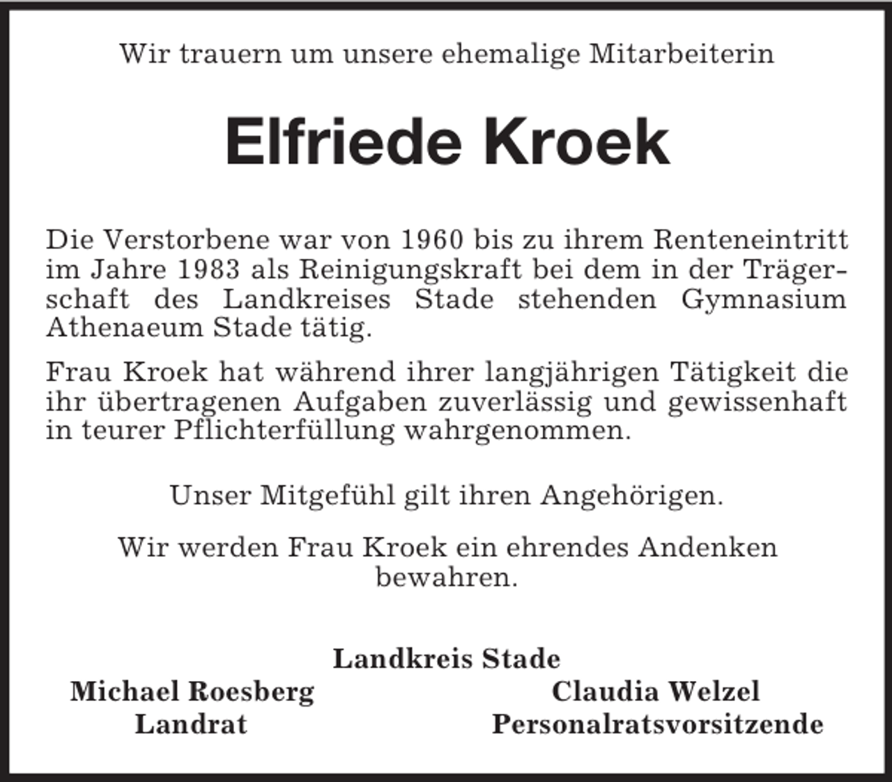 <p>Wir trauern um unsere ehemalige Mitarbeiterin<br />Elfriede Kroek<br />Die Verstorbene war von 1960 bis zu ihrem Renteneintritt im Jahre 1983 als Reinigungskraft bei dem in der Trägerschaft des Landkreises Stade stehenden Gymnasium Athenaeum Stade tätig.<br />Frau Kroek hat während ihrer langjährigen Tätigkeit die ihr übertragenen Aufgaben zuverlässig und gewissenhaft in teurer Pflichterfüllung wahrgenommen.<br />Unser Mitgefühl gilt ihren Angehörigen.<br />Wir werden Frau Kroek ein ehrendes Andenken<br />bewahren.<br />Landkreis Stade<br />Michael Roesberg Claudia Welzel<br />Landrat Personalratsvorsitzende</p>