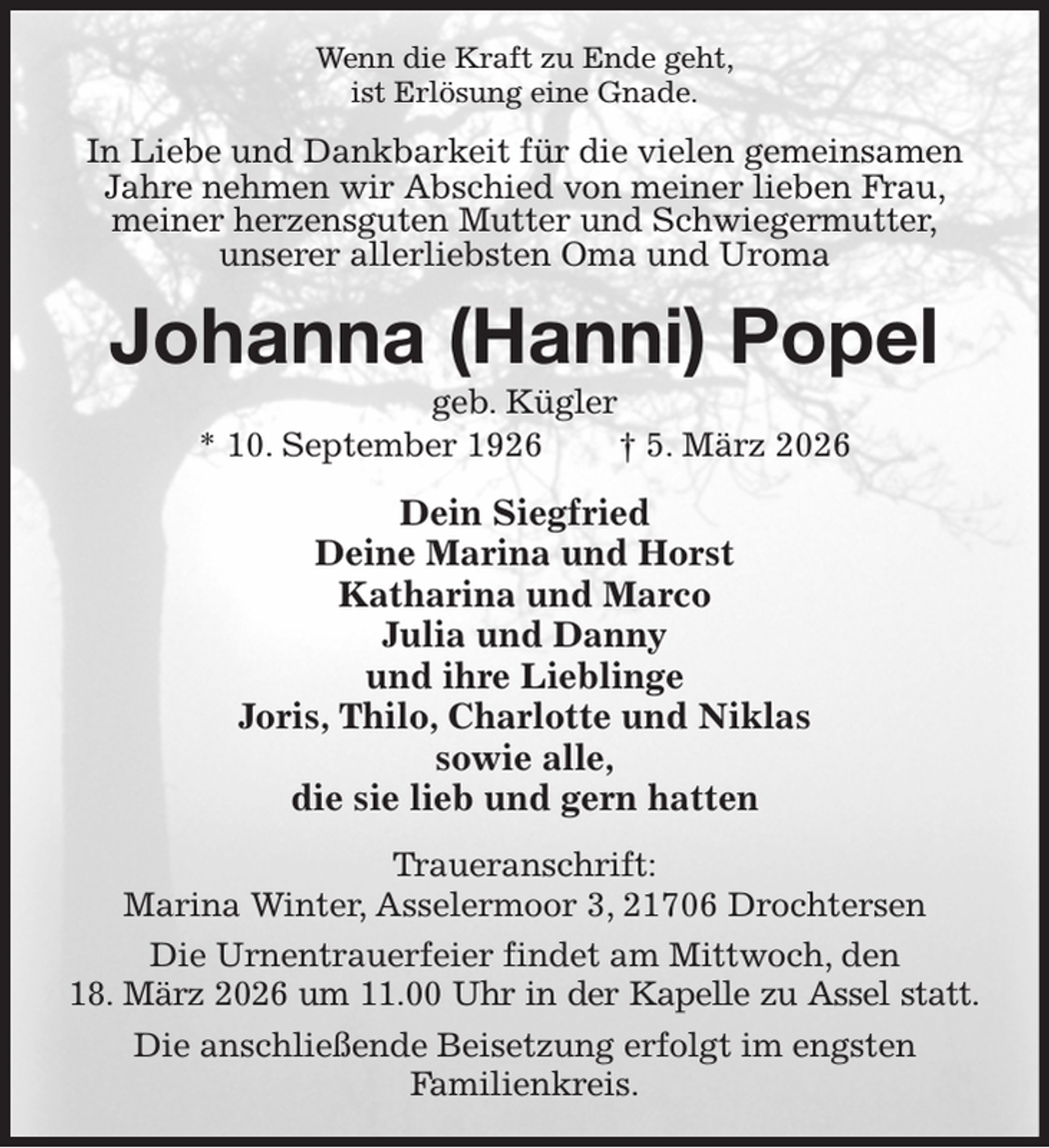 <p>Wenn die Kraft zu Ende geht,<br />ist Erlösung eine Gnade.<br />In Liebe und Dankbarkeit für die vielen gemeinsamen Jahre nehmen wir Abschied von meiner lieben Frau, meiner herzensguten Mutter und Schwiegermutter,<br />unserer allerliebsten Oma und Uroma<br />Johanna (Hanni) Popel<br />geb. Kügler<br />* 10. September 1926 † 5. März 2026<br />Dein Siegfried<br />Deine Marina und Horst<br />Katharina und Marco<br />Julia und Danny<br />und ihre Lieblinge<br />Joris, Thilo, Charlotte und Niklas<br />sowie alle,<br />die sie lieb und gern hatten<br />Traueranschrift:<br />Marina Winter, Asselermoor 3, 21706 Drochtersen<br />Die Urnentrauerfeier findet am Mittwoch, den<br />18. März 2026 um 11.00 Uhr in der Kapelle zu Assel statt.<br />Die anschließende Beisetzung erfolgt im engsten<br />Familienkreis.</p>