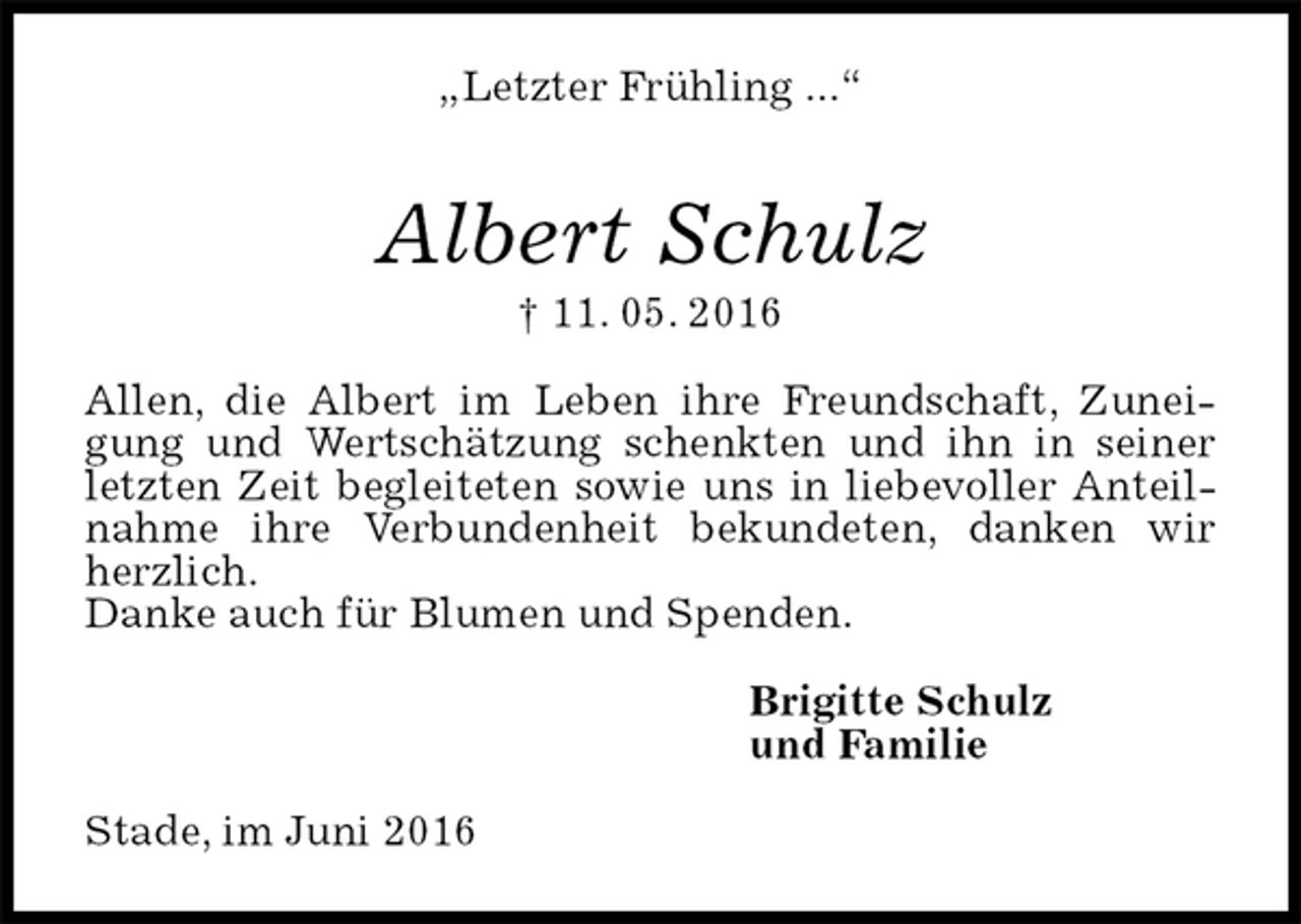 <p>„Letzter Frühling ...“<br />Albert Schulz<br />† 11. 05. 2016<br />Allen, die Albert im Leben ihre Freundschaft, Zuneigung und Wertschätzung schenkten und ihn in seiner letzten Zeit begleiteten sowie uns in liebevoller Anteilnahme ihre Verbundenheit bekundeten, danken wir herzlich.<br />Danke auch für Blumen und Spenden.<br />Brigitte Schulz<br />und Familie<br />Stade, im Juni 2016</p>